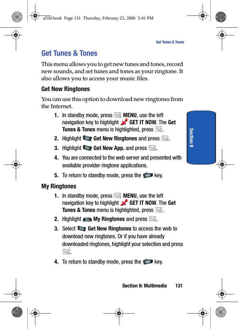 Section 9: Multimedia 131Get Tunes & TonesSection 9Get Tunes & TonesThis menu allows you to get new tunes and tones, record new sounds, and set tunes and tones as your ringtone. It also allows you to access your music files.Get New RingtonesYou can use this option to download new ringtones from the Internet. 1. In standby mode, press MENU, use the left navigation key to highlight GET IT NOW. The Get Tunes & Tones menu is highlighted, press .2. Highlight Get New Ringtones and press .3. Highlight Get New App. and press .4. You are connected to the web server and presented with available provider ringtone applications.5. To return to standby mode, press the key.My Ringtones1. In standby mode, press MENU, use the left navigation key to highlight GET IT NOW. The Get Tunes & Tones menu is highlighted, press .2. Highlight My Ringtones and press .3. Select Get New Ringtones to access the web to download new ringtones. Or if you have already downloaded ringtones, highlight your selection and press . 4. To return to standby mode, press the key.a550.book Page 131 Thursday, February 23, 2006 5:41 PM