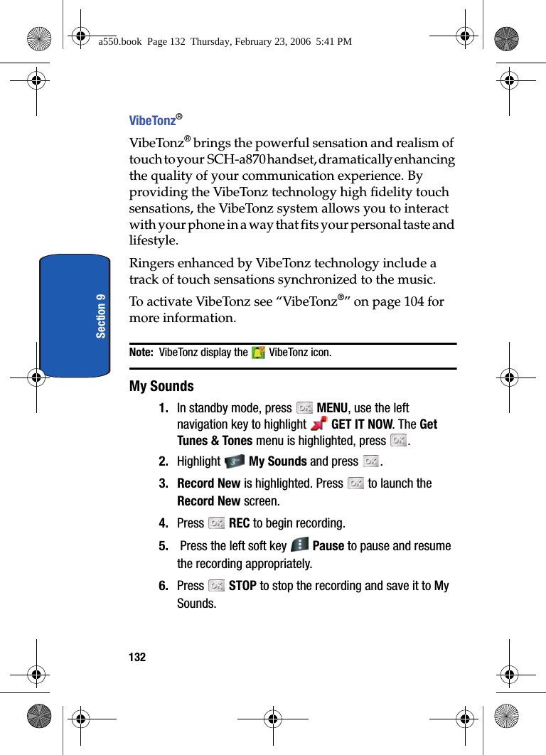 132Section 9VibeTonz®VibeTonz® brings the powerful sensation and realism of touch to your SCH-a870 handset, dramatically enhancing the quality of your communication experience. By providing the VibeTonz technology high fidelity touch sensations, the VibeTonz system allows you to interact with your phone in a way that fits your personal taste and lifestyle.Ringers enhanced by VibeTonz technology include a track of touch sensations synchronized to the music.To activate VibeTonz see “VibeTonz®” on page 104 for more information.Note: VibeTonz display the VibeTonz icon.My Sounds1. In standby mode, press MENU, use the left navigation key to highlight GET IT NOW. The Get Tunes & Tones menu is highlighted, press .2. Highlight My Sounds and press .3. Record New is highlighted. Press to launch the Record New screen. 4. Press REC to begin recording. 5. Press the left soft key Pause to pause and resume the recording appropriately.6. Press STOP to stop the recording and save it to My Sounds.a550.book Page 132 Thursday, February 23, 2006 5:41 PM