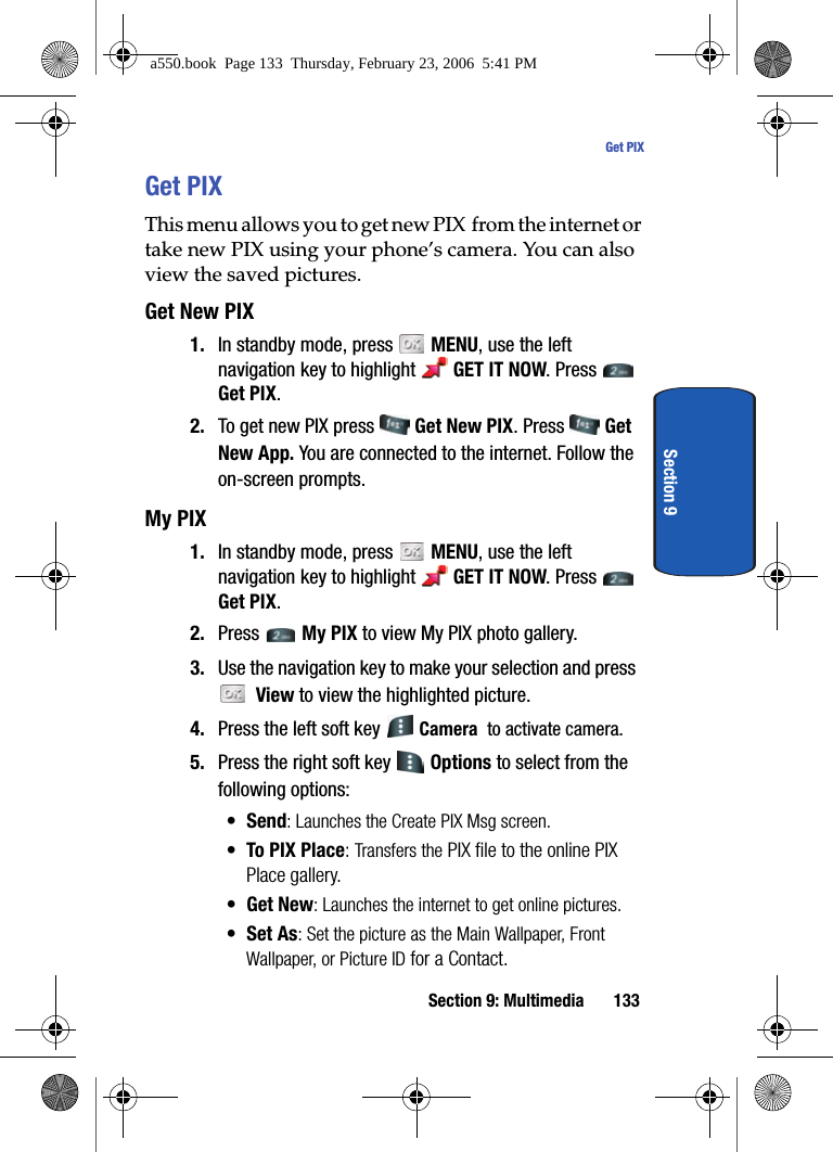 Section 9: Multimedia 133Get PIXSection 9Get PIXThis menu allows you to get new PIX from the internet or take new PIX using your phone’s camera. You can also view the saved pictures.Get New PIX1. In standby mode, press MENU, use the left navigation key to highlight GET IT NOW. Press Get PIX.2. To get new PIX press Get New PIX. Press Get New App. You are connected to the internet. Follow the on-screen prompts.My PIX1. In standby mode, press MENU, use the left navigation key to highlight GET IT NOW. Press Get PIX.2. Press My PIX to view My PIX photo gallery.3. Use the navigation key to make your selection and press View to view the highlighted picture.4. Press the left soft key Camera to activate camera.5. Press the right soft key Options to select from the following options:•Send: Launches the Create PIX Msg screen.• To PIX Place: Transfers the PIX file to the online PIX Place gallery.•Get New: Launches the internet to get online pictures.•Set As: Set the picture as the Main Wallpaper, Front Wallpaper, or Picture ID for a Contact.a550.book Page 133 Thursday, February 23, 2006 5:41 PM