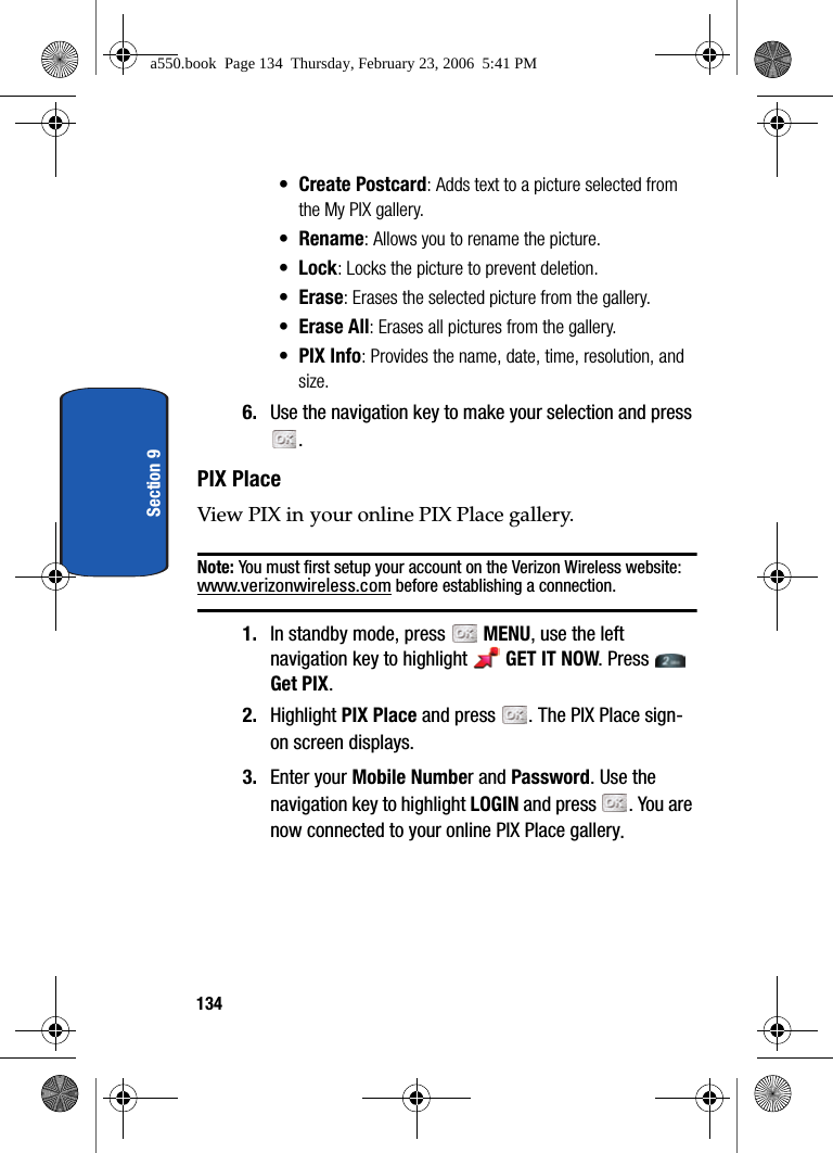 134Section 9• Create Postcard: Adds text to a picture selected from the My PIX gallery.•Rename: Allows you to rename the picture.• Lock: Locks the picture to prevent deletion.•Erase: Erases the selected picture from the gallery.•Erase All: Erases all pictures from the gallery.• PIX Info: Provides the name, date, time, resolution, and size.6. Use the navigation key to make your selection and press .PIX PlaceView PIX in your online PIX Place gallery.Note: You must first setup your account on the Verizon Wireless website: www.verizonwireless.com before establishing a connection. 1. In standby mode, press MENU, use the left navigation key to highlight GET IT NOW. Press Get PIX.2. Highlight PIX Place and press . The PIX Place sign-on screen displays.3. Enter your Mobile Number and Password. Use the navigation key to highlight LOGIN and press . You are now connected to your online PIX Place gallery.a550.book Page 134 Thursday, February 23, 2006 5:41 PM
