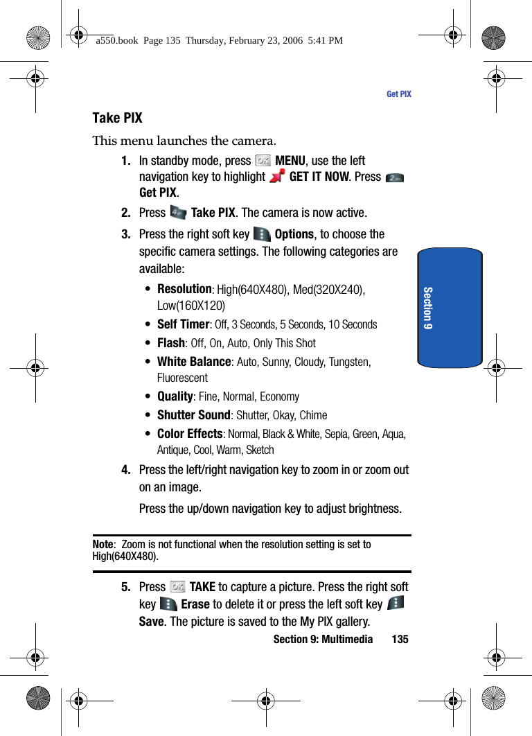 Section 9: Multimedia 135Get PIXSection 9Take PIXThis menu launches the camera.1. In standby mode, press MENU, use the left navigation key to highlight GET IT NOW. Press Get PIX.2. Press Take PIX. The camera is now active. 3. Press the right soft key Options, to choose the specific camera settings. The following categories are available:• Resolution: High(640X480), Med(320X240), Low(160X120)•Self Timer: Off, 3 Seconds, 5 Seconds, 10 Seconds•Flash: Off, On, Auto, Only This Shot• White Balance: Auto, Sunny, Cloudy, Tungsten, Fluorescent• Quality: Fine, Normal, Economy• Shutter Sound: Shutter, Okay, Chime• Color Effects: Normal, Black & White, Sepia, Green, Aqua, Antique, Cool, Warm, Sketch4. Press the left/right navigation key to zoom in or zoom out on an image.Press the up/down navigation key to adjust brightness.Note: Zoom is not functional when the resolution setting is set to High(640X480).5. Press TAKE to capture a picture. Press the right soft key Erase to delete it or press the left soft key Save. The picture is saved to the My PIX gallery.a550.book Page 135 Thursday, February 23, 2006 5:41 PM
