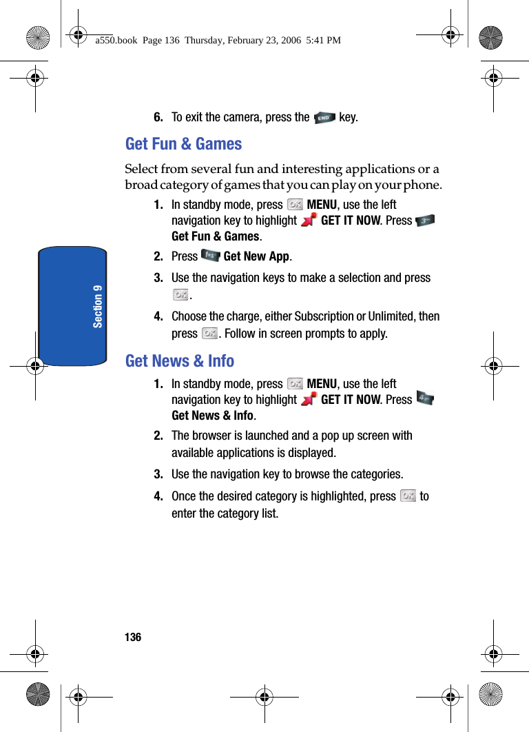 136Section 96. To exit the camera, press the key.Get Fun & GamesSelect from several fun and interesting applications or a broad category of games that you can play on your phone.1. In standby mode, press MENU, use the left navigation key to highlight GET IT NOW. Press Get Fun & Games.2. Press Get New App.3. Use the navigation keys to make a selection and press . 4. Choose the charge, either Subscription or Unlimited, then press . Follow in screen prompts to apply.Get News & Info1. In standby mode, press MENU, use the left navigation key to highlight GET IT NOW. Press Get News & Info.2. The browser is launched and a pop up screen with available applications is displayed.3. Use the navigation key to browse the categories.4. Once the desired category is highlighted, press to enter the category list.a550.book Page 136 Thursday, February 23, 2006 5:41 PM