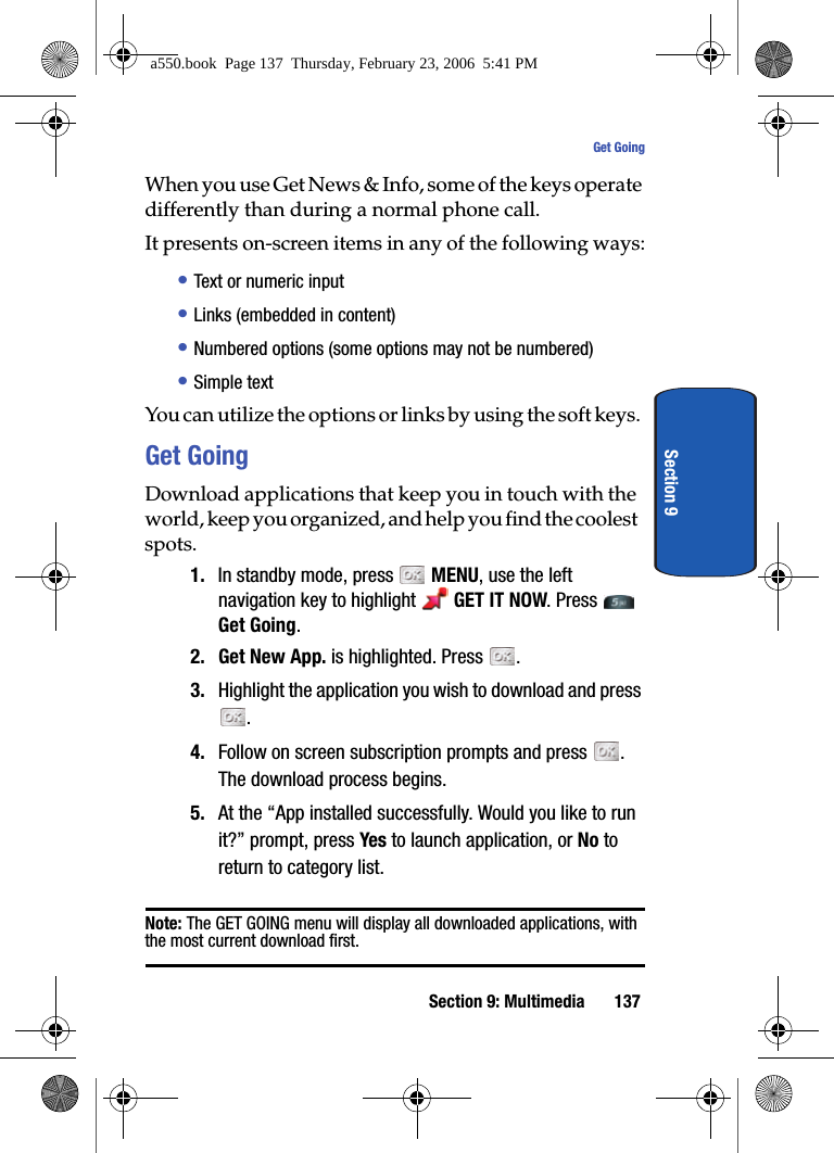 Section 9: Multimedia 137Get GoingSection 9When you use Get News & Info, some of the keys operate differently than during a normal phone call.It presents on-screen items in any of the following ways:• Text or numeric input• Links (embedded in content)• Numbered options (some options may not be numbered)• Simple textYou can utilize the options or links by using the soft keys.Get GoingDownload applications that keep you in touch with the world, keep you organized, and help you find the coolest spots.1. In standby mode, press MENU, use the left navigation key to highlight GET IT NOW. Press Get Going. 2. Get New App. is highlighted. Press . 3. Highlight the application you wish to download and press . 4. Follow on screen subscription prompts and press . The download process begins.5. At the “App installed successfully. Would you like to run it?” prompt, press Yes to launch application, or No to return to category list.Note: The GET GOING menu will display all downloaded applications, with the most current download first.a550.book Page 137 Thursday, February 23, 2006 5:41 PM