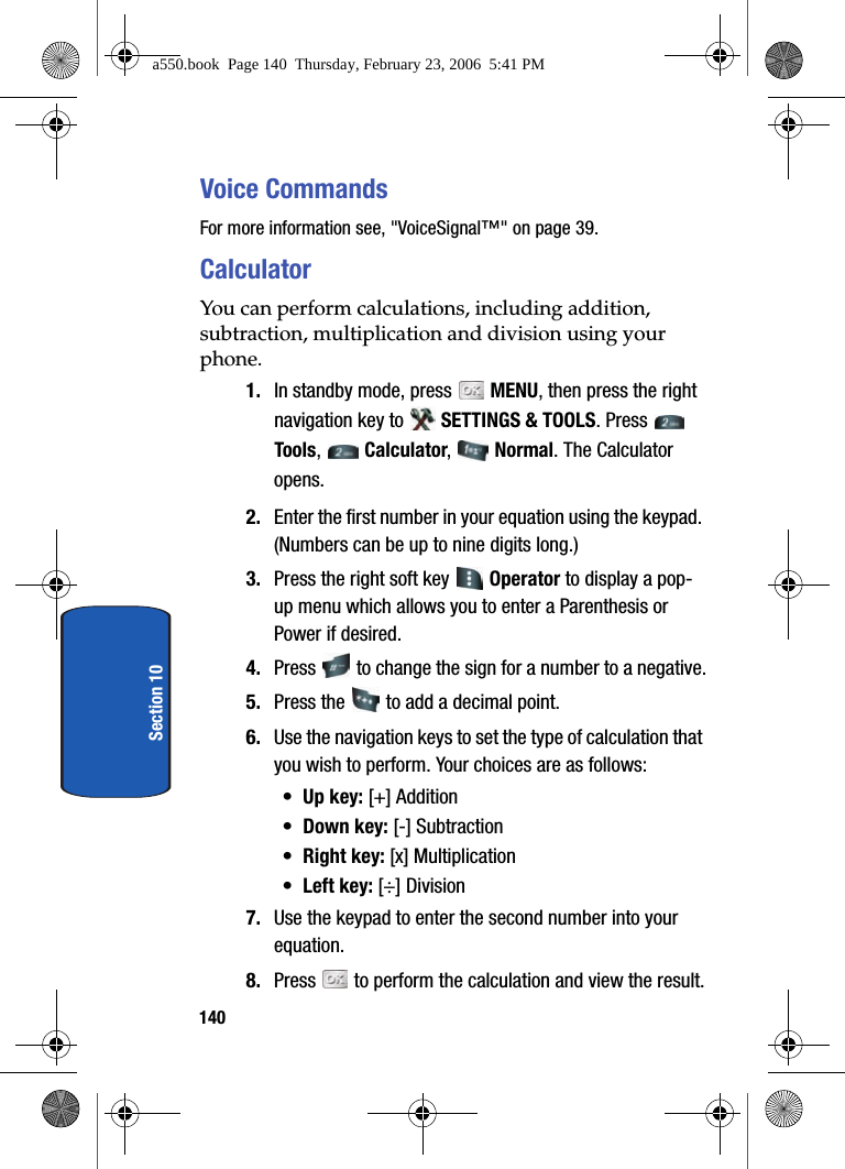 140Section 10Voice CommandsFor more information see, &quot;VoiceSignal™&quot; on page 39.CalculatorYou can perform calculations, including addition, subtraction, multiplication and division using your phone.1. In standby mode, press   MENU, then press the right navigation key to   SETTINGS &amp; TOOLS. Press   Tools,  Calculator,  Normal. The Calculator opens. 2. Enter the first number in your equation using the keypad. (Numbers can be up to nine digits long.)3. Press the right soft key   Operator to display a pop-up menu which allows you to enter a Parenthesis or Power if desired. 4. Press   to change the sign for a number to a negative.5. Press the   to add a decimal point.6. Use the navigation keys to set the type of calculation that you wish to perform. Your choices are as follows:•Up key: [+] Addition•Down key: [-] Subtraction•Right key: [x] Multiplication•Left key: [÷] Division7. Use the keypad to enter the second number into your equation.8. Press   to perform the calculation and view the result.a550.book  Page 140  Thursday, February 23, 2006  5:41 PM