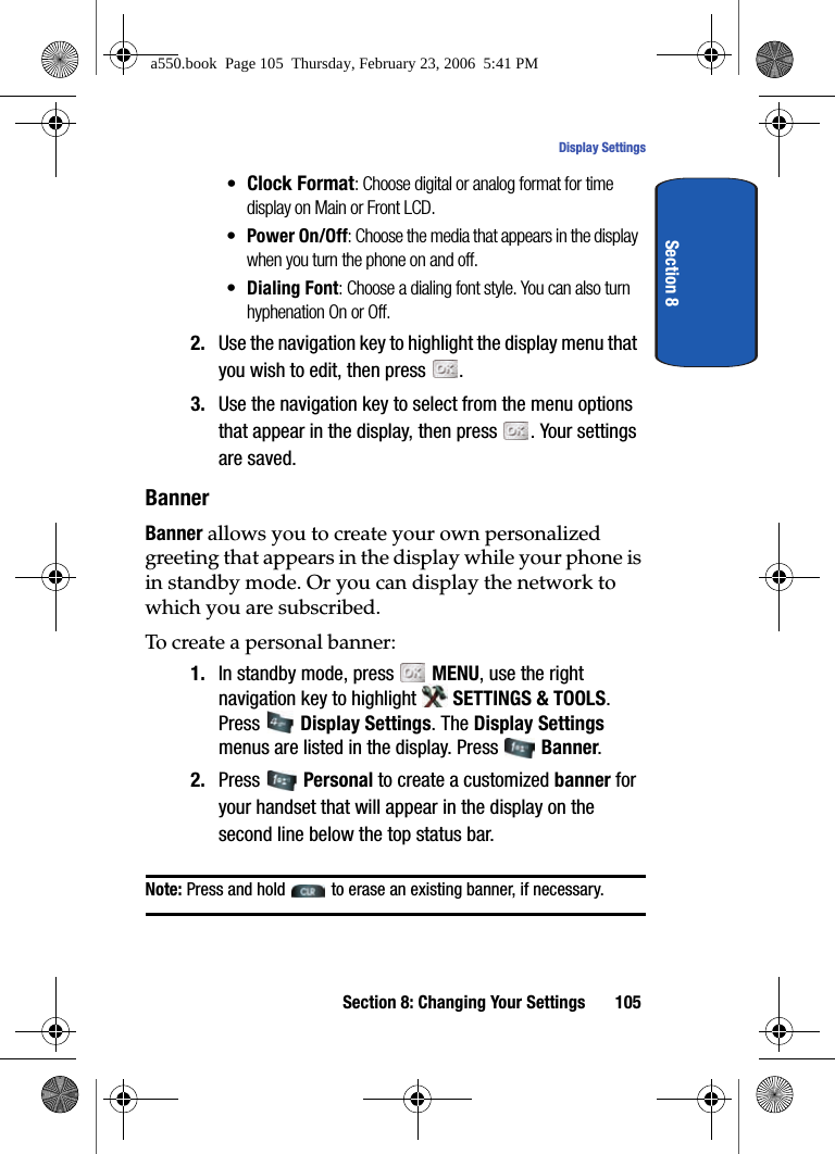 Section 8: Changing Your Settings 105Display SettingsSection 8•Clock Format: Choose digital or analog format for time display on Main or Front LCD.•Power On/Off: Choose the media that appears in the display when you turn the phone on and off.•Dialing Font: Choose a dialing font style. You can also turn hyphenation On or Off. 2. Use the navigation key to highlight the display menu that you wish to edit, then press .3. Use the navigation key to select from the menu options that appear in the display, then press . Your settings are saved.BannerBanner allows you to create your own personalized greeting that appears in the display while your phone is in standby mode. Or you can display the network to which you are subscribed.To create a personal banner:1. In standby mode, press MENU, use the right navigation key to highlight SETTINGS & TOOLS. Press Display Settings. The Display Settings menus are listed in the display. Press Banner. 2. Press Personal to create a customized banner for your handset that will appear in the display on the second line below the top status bar.Note: Press and hold to erase an existing banner, if necessary.a550.book Page 105 Thursday, February 23, 2006 5:41 PM