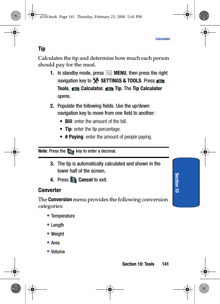 Section 10: Tools 141CalculatorSection 10TipCalculates the tip and determine how much each person should pay for the meal.1. In standby mode, press MENU, then press the right navigation key to SETTINGS & TOOLS. Press Tools, Calculator, Tip. The Tip Calculator opens. 2. Populate the following fields. Use the up/down navigation key to move from one field to another:•Bill: enter the amount of the bill.•Tip: enter the tip percentage.•# Paying: enter the amount of people paying.Note: Press the key to enter a decimal.3. The tip is automatically calculated and shown in the lower half of the screen.4. Press Cancel to exit.ConverterThe Conversion menu provides the following conversion categories:• Temperature• Length• Weight• Area• Volumea550.book Page 141 Thursday, February 23, 2006 5:41 PM