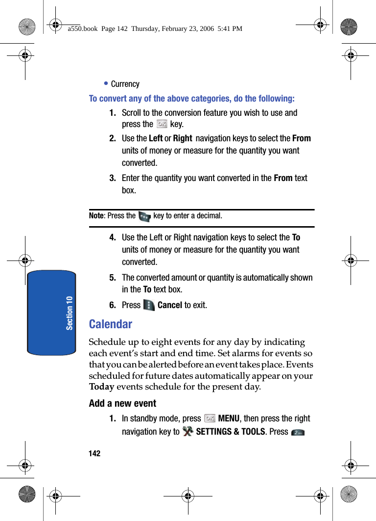142Section 10• CurrencyTo convert any of the above categories, do the following: 1. Scroll to the conversion feature you wish to use and press the key. 2. Use the Left or Right navigation keys to select the From units of money or measure for the quantity you want converted.3. Enter the quantity you want converted in the From text box. Note: Press the key to enter a decimal.4. Use the Left or Right navigation keys to select the To units of money or measure for the quantity you want converted.5. The converted amount or quantity is automatically shown in the To text box.6. Press Cancel to exit.CalendarSchedule up to eight events for any day by indicating each event’s start and end time. Set alarms for events so that you can be alerted before an event takes place. Events scheduled for future dates automatically appear on your Today events schedule for the present day. Add a new event1. In standby mode, press MENU, then press the right navigation key to SETTINGS & TOOLS. Press a550.book Page 142 Thursday, February 23, 2006 5:41 PM