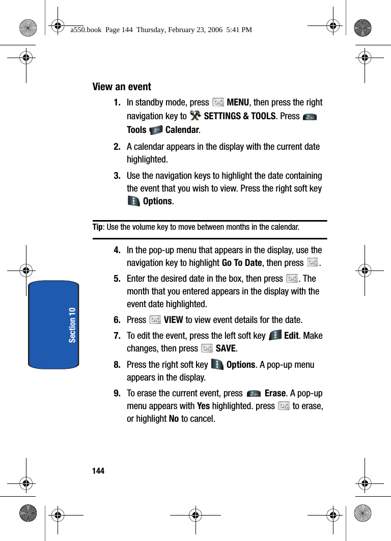 144Section 10View an event1. In standby mode, press MENU, then press the right navigation key to SETTINGS & TOOLS. Press Tools Calendar. 2. A calendar appears in the display with the current date highlighted.3. Use the navigation keys to highlight the date containing the event that you wish to view. Press the right soft key Options.Tip: Use the volume key to move between months in the calendar.4. In the pop-up menu that appears in the display, use the navigation key to highlight Go To Date, then press .5. Enter the desired date in the box, then press . The month that you entered appears in the display with the event date highlighted.6. Press VIEW to view event details for the date. 7. To edit the event, press the left soft key Edit. Make changes, then press SAVE.8. Press the right soft key Options. A pop-up menu appears in the display.9. To erase the current event, press Erase. A pop-up menu appears with Ye s highlighted. press to erase, or highlight No to cancel. a550.book Page 144 Thursday, February 23, 2006 5:41 PM