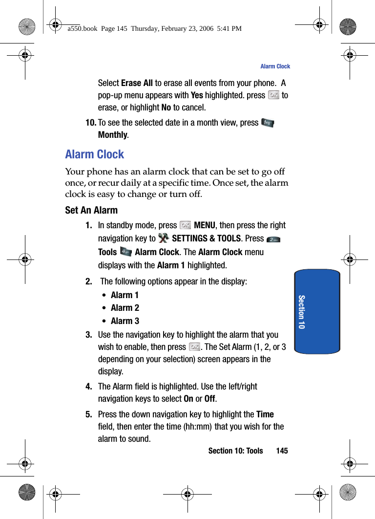 Section 10: Tools 145Alarm ClockSection 10Select Erase All to erase all events from your phone. A pop-up menu appears with Yes highlighted. press to erase, or highlight No to cancel. 10. To see the selected date in a month view, press Monthly.Alarm ClockYour phone has an alarm clock that can be set to go off once, or recur daily at a specific time. Once set, the alarm clock is easy to change or turn off.Set An Alarm1. In standby mode, press MENU, then press the right navigation key to SETTINGS & TOOLS. Press Tools Alarm Clock. The Alarm Clock menu displays with the Alarm 1 highlighted.2. The following options appear in the display:•Alarm 1•Alarm 2•Alarm 33. Use the navigation key to highlight the alarm that you wish to enable, then press . The Set Alarm (1, 2, or 3 depending on your selection) screen appears in the display.4. The Alarm field is highlighted. Use the left/right navigation keys to select On or Off. 5. Press the down navigation key to highlight the Time field, then enter the time (hh:mm) that you wish for the alarm to sound.a550.book Page 145 Thursday, February 23, 2006 5:41 PM