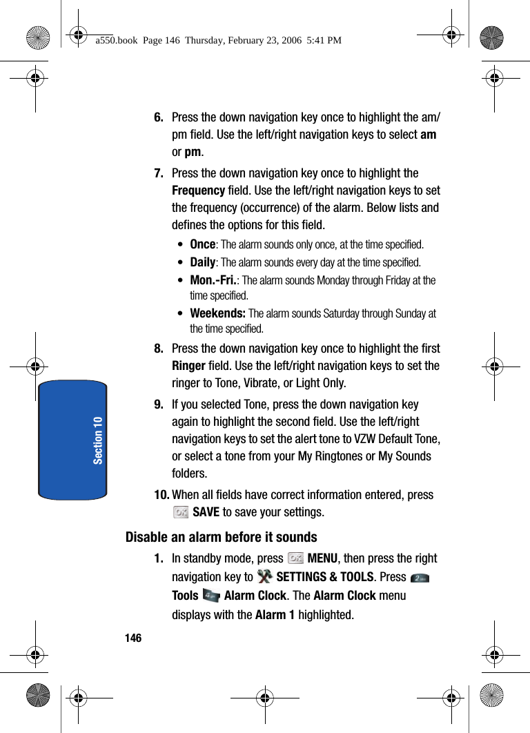 146Section 106. Press the down navigation key once to highlight the am/pm field. Use the left/right navigation keys to select am or pm.7. Press the down navigation key once to highlight the Frequency field. Use the left/right navigation keys to set the frequency (occurrence) of the alarm. Below lists and defines the options for this field.•Once: The alarm sounds only once, at the time specified.•Daily: The alarm sounds every day at the time specified.•Mon.-Fri.: The alarm sounds Monday through Friday at the time specified.•Weekends: The alarm sounds Saturday through Sunday at the time specified.8. Press the down navigation key once to highlight the first Ringer field. Use the left/right navigation keys to set the ringer to Tone, Vibrate, or Light Only.9. If you selected Tone, press the down navigation key again to highlight the second field. Use the left/right navigation keys to set the alert tone to VZW Default Tone, or select a tone from your My Ringtones or My Sounds folders.10. When all fields have correct information entered, press SAVE to save your settings.Disable an alarm before it sounds1. In standby mode, press MENU, then press the right navigation key to SETTINGS & TOOLS. Press Tools Alarm Clock. The Alarm Clock menu displays with the Alarm 1 highlighted.a550.book Page 146 Thursday, February 23, 2006 5:41 PM