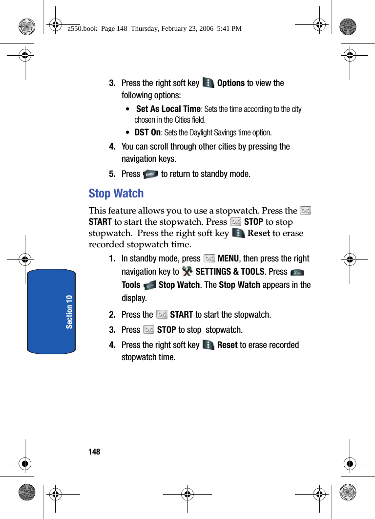 148Section 103. Press the right soft key Options to view the following options:• Set As Local Time: Sets the time according to the city chosen in the Cities field.•DST On: Sets the Daylight Savings time option.4. You can scroll through other cities by pressing the navigation keys.5. Press to return to standby mode.Stop WatchThis feature allows you to use a stopwatch. Press the START to start the stopwatch. Press STOP to stop stopwatch. Press the right soft key Reset to erase recorded stopwatch time.1. In standby mode, press MENU, then press the right navigation key to SETTINGS & TOOLS. Press Tools Stop Watch. The Stop Watch appears in the display. 2. Press the START to start the stopwatch. 3. Press STOP to stop stopwatch. 4. Press the right soft key Reset to erase recorded stopwatch time.a550.book Page 148 Thursday, February 23, 2006 5:41 PM