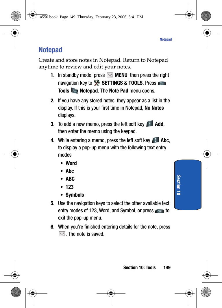 Section 10: Tools 149NotepadSection 10NotepadCreate and store notes in Notepad. Return to Notepad anytime to review and edit your notes.1. In standby mode, press MENU, then press the right navigation key to SETTINGS & TOOLS. Press Tools Notepad. The Note Pad menu opens. 2. If you have any stored notes, they appear as a list in the display. If this is your first time in Notepad, No Notes displays.3. To add a new memo, press the left soft key Add, then enter the memo using the keypad.4. While entering a memo, press the left soft key Abc, to display a pop-up menu with the following text entry modes•Word•Abc•ABC• 123• Symbols5. Use the navigation keys to select the other available text entry modes of 123, Word, and Symbol, or press to exit the pop-up menu.6. When you’re finished entering details for the note, press . The note is saved.a550.book Page 149 Thursday, February 23, 2006 5:41 PM