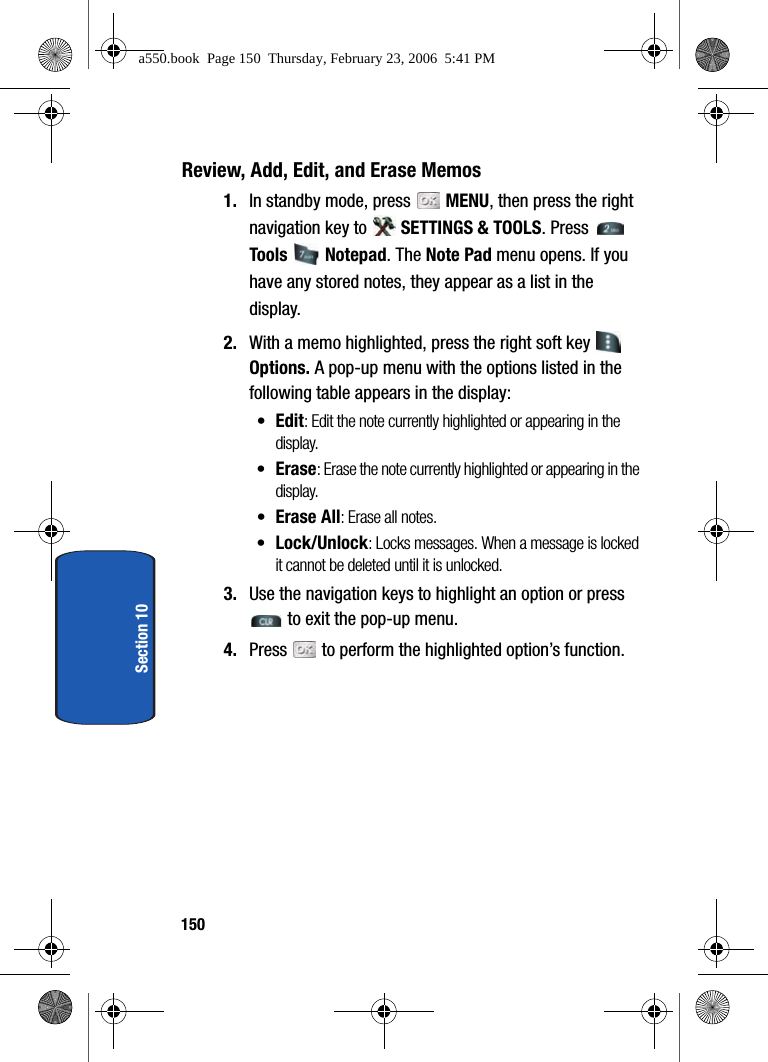 150Section 10Review, Add, Edit, and Erase Memos1. In standby mode, press MENU, then press the right navigation key to SETTINGS & TOOLS. Press Tools Notepad. The Note Pad menu opens. If you have any stored notes, they appear as a list in the display.2. With a memo highlighted, press the right soft key Options. A pop-up menu with the options listed in the following table appears in the display:•Edit: Edit the note currently highlighted or appearing in the display.•Erase: Erase the note currently highlighted or appearing in the display.•Erase All: Erase all notes.•Lock/Unlock: Locks messages. When a message is locked it cannot be deleted until it is unlocked.3. Use the navigation keys to highlight an option or press to exit the pop-up menu. 4. Press to perform the highlighted option’s function.a550.book Page 150 Thursday, February 23, 2006 5:41 PM