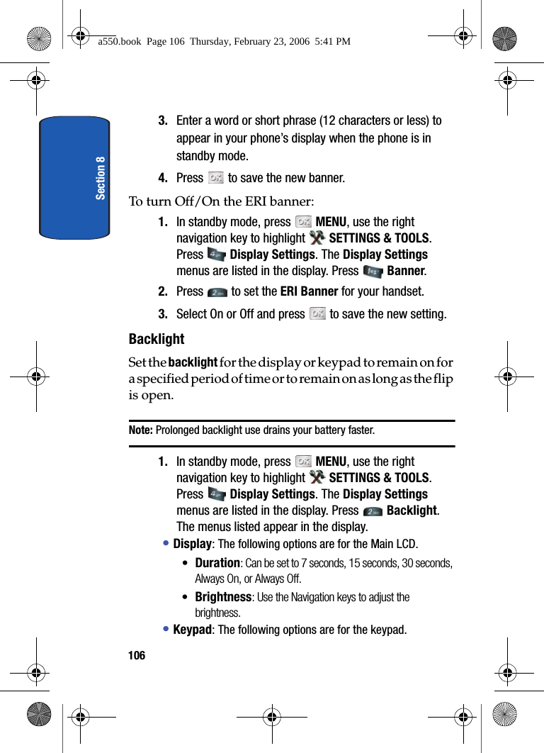 Section 81063. Enter a word or short phrase (12 characters or less) to appear in your phone’s display when the phone is in standby mode.4. Press to save the new banner.To turn Off/On the ERI banner:1. In standby mode, press MENU, use the right navigation key to highlight SETTINGS & TOOLS. Press Display Settings. The Display Settings menus are listed in the display. Press Banner. 2. Press to set the ERI Banner for your handset. 3. Select On or Off and press to save the new setting.BacklightSet the backlight for the display or keypad to remain on for a specified period of time or to r e m a i n o n a s l o n g a s t h e f l i p is open. Note: Prolonged backlight use drains your battery faster.1. In standby mode, press MENU, use the right navigation key to highlight SETTINGS & TOOLS. Press Display Settings. The Display Settings menus are listed in the display. Press Backlight. The menus listed appear in the display.• Display: The following options are for the Main LCD.•Duration: Can be set to 7 seconds, 15 seconds, 30 seconds, Always On, or Always Off.•Brightness: Use the Navigation keys to adjust the brightness.• Keypad: The following options are for the keypad.a550.book Page 106 Thursday, February 23, 2006 5:41 PM