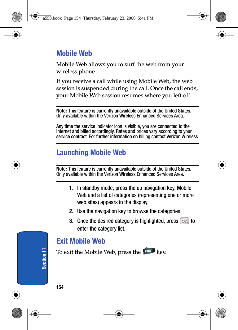 154Section 11Mobile WebMobile Web allows you to surf the web from your wireless phone.If you receive a call while using Mobile Web, the web session is suspended during the call. Once the call ends, your Mobile Web session resumes where you left off.Note: This feature is currently unavailable outside of the United States. Only available within the Verizon Wireless Enhanced Services Area.Any time the service indicator icon is visible, you are connected to the Internet and billed accordingly. Rates and prices vary according to your service contract. For further information on billing contact Verizon Wireless.Launching Mobile WebNote: This feature is currently unavailable outside of the United States. Only available within the Verizon Wireless Enhanced Services Area.1. In standby mode, press the up navigation key. Mobile Web and a list of categories (representing one or more web sites) appears in the display.2. Use the navigation key to browse the categories.3. Once the desired category is highlighted, press to enter the category list.Exit Mobile WebTo exit the Mobile Web, press the key.a550.book Page 154 Thursday, February 23, 2006 5:41 PM