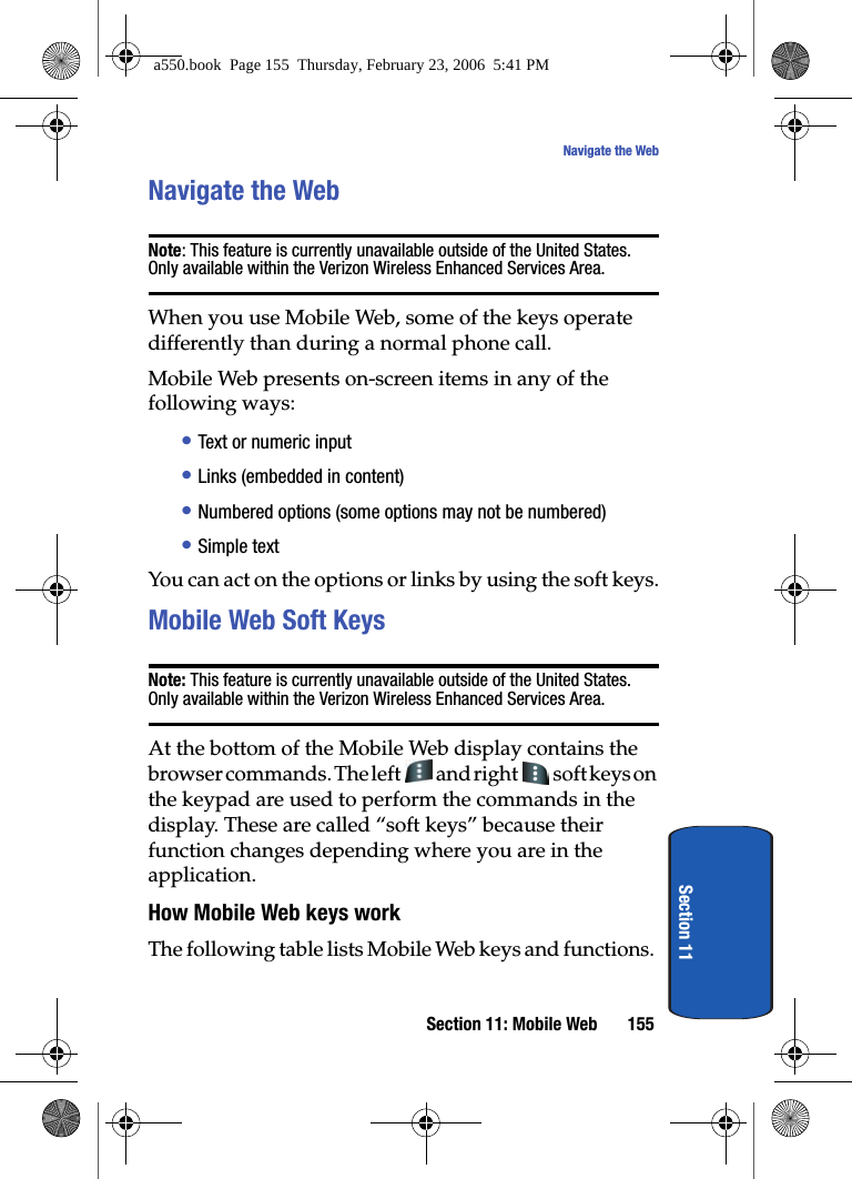 Section 11: Mobile Web 155Navigate the WebSection 11Navigate the WebNote: This feature is currently unavailable outside of the United States. Only available within the Verizon Wireless Enhanced Services Area.When you use Mobile Web, some of the keys operate differently than during a normal phone call.Mobile Web presents on-screen items in any of the following ways:• Text or numeric input• Links (embedded in content)• Numbered options (some options may not be numbered)• Simple textYou can act on the options or links by using the soft keys.Mobile Web Soft KeysNote: This feature is currently unavailable outside of the United States. Only available within the Verizon Wireless Enhanced Services Area.At the bottom of the Mobile Web display contains the browser commands. The left and right soft keys on the keypad are used to perform the commands in the display. These are called “soft keys” because their function changes depending where you are in the application.How Mobile Web keys workThe following table lists Mobile Web keys and functions.a550.book Page 155 Thursday, February 23, 2006 5:41 PM
