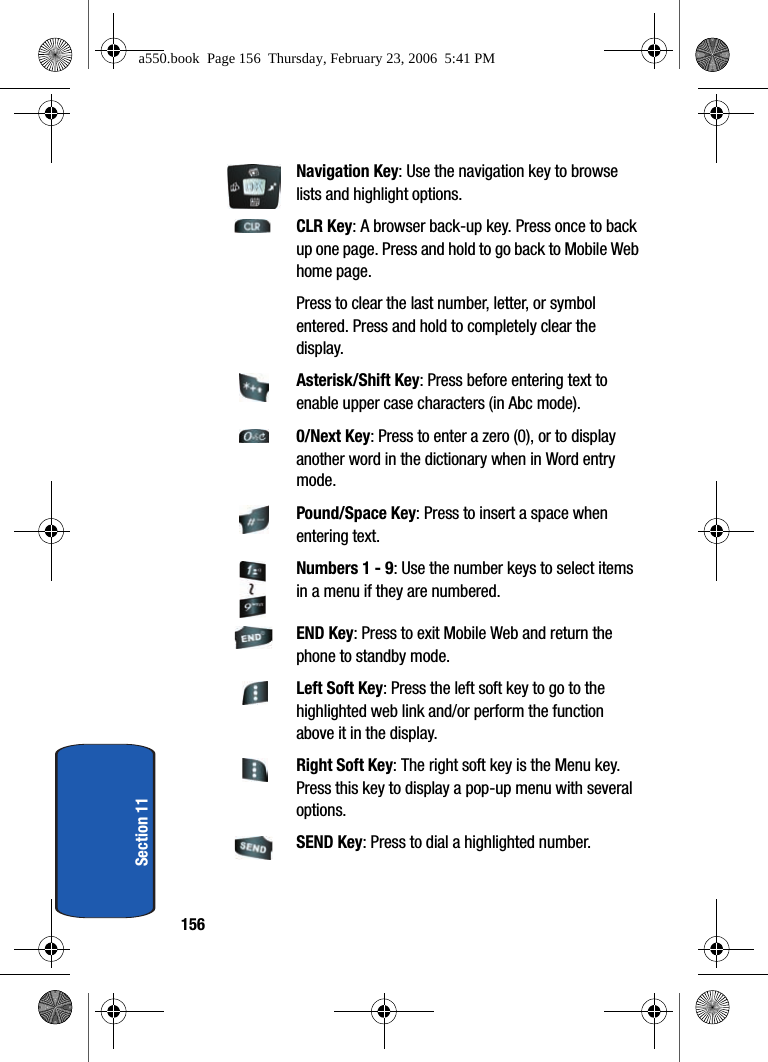 156Section 11Navigation Key: Use the navigation key to browse lists and highlight options.CLR Key: A browser back-up key. Press once to back up one page. Press and hold to go back to Mobile Web home page.Press to clear the last number, letter, or symbol entered. Press and hold to completely clear the display.Asterisk/Shift Key: Press before entering text to enable upper case characters (in Abc mode).0/Next Key: Press to enter a zero (0), or to display another word in the dictionary when in Word entry mode.Pound/Space Key: Press to insert a space when entering text.Numbers 1 - 9: Use the number keys to select items in a menu if they are numbered.END Key: Press to exit Mobile Web and return the phone to standby mode.Left Soft Key: Press the left soft key to go to the highlighted web link and/or perform the function above it in the display.Right Soft Key: The right soft key is the Menu key. Press this key to display a pop-up menu with several options.SEND Key: Press to dial a highlighted number.a550.book Page 156 Thursday, February 23, 2006 5:41 PM