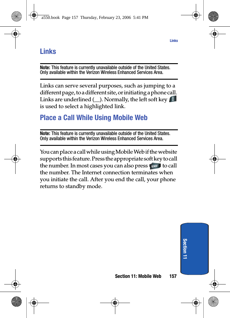 Section 11: Mobile Web 157LinksSection 11LinksNote: This feature is currently unavailable outside of the United States. Only available within the Verizon Wireless Enhanced Services Area.Links can serve several purposes, such as jumping to a different page, to a different site, or initiating a phone call. Links are underlined (__). Normally, the left soft key is used to select a highlighted link.Place a Call While Using Mobile WebNote: This feature is currently unavailable outside of the United States. Only available within the Verizon Wireless Enhanced Services Area.You can place a call while using Mobile Web if the website supports this feature. Press the appropriate soft key to call the number. In most cases you can also press to call the number. The Internet connection terminates when you initiate the call. After you end the call, your phone returns to standby mode.a550.book Page 157 Thursday, February 23, 2006 5:41 PM