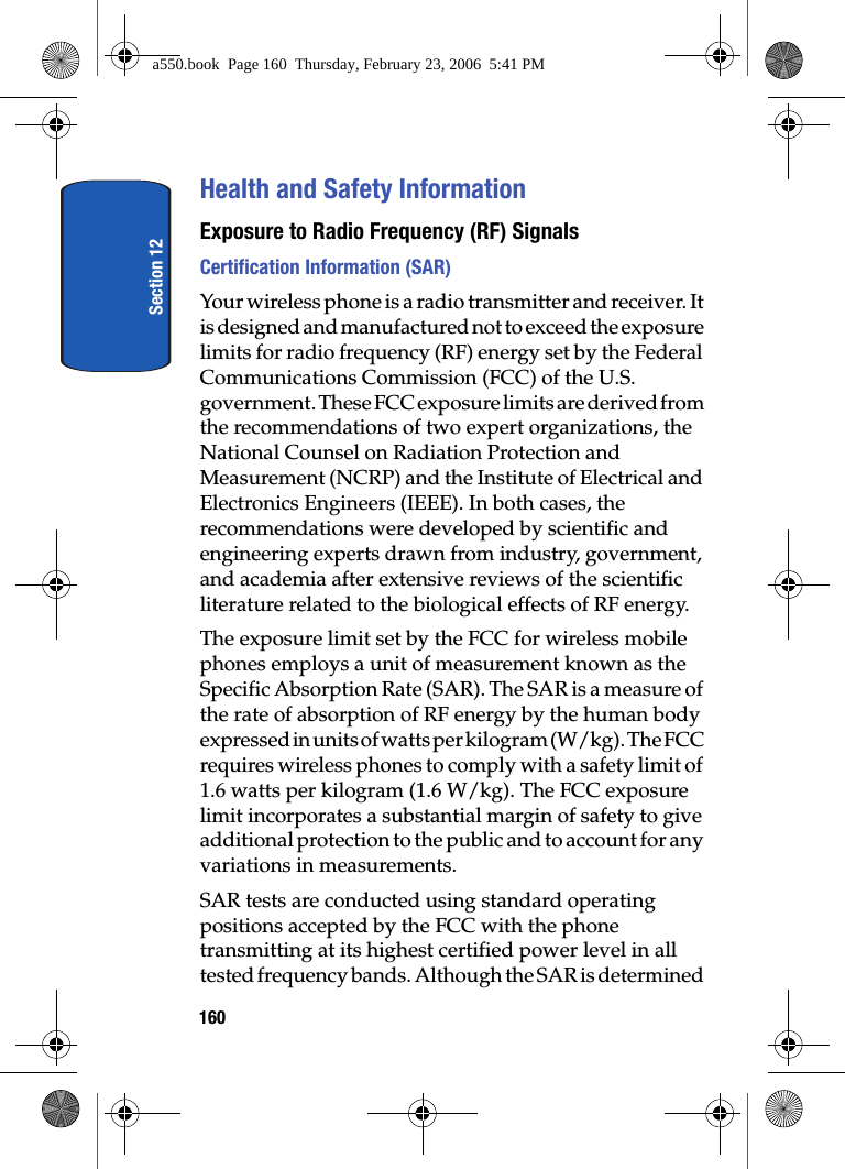 Section 12160Health and Safety InformationExposure to Radio Frequency (RF) SignalsCertification Information (SAR)Your wireless phone is a radio transmitter and receiver. It is designed and manufactured not to exceed the exposure limits for radio frequency (RF) energy set by the Federal Communications Commission (FCC) of the U.S. government. These FCC exposure limits are derived from the recommendations of two expert organizations, the National Counsel on Radiation Protection and Measurement (NCRP) and the Institute of Electrical and Electronics Engineers (IEEE). In both cases, the recommendations were developed by scientific and engineering experts drawn from industry, government, and academia after extensive reviews of the scientific literature related to the biological effects of RF energy.The exposure limit set by the FCC for wireless mobile phones employs a unit of measurement known as the Specific Absorption Rate (SAR). The SAR is a measure of the rate of absorption of RF energy by the human body expressed in units of watts per kilogram (W/kg). The FCC requires wireless phones to comply with a safety limit of 1.6 watts per kilogram (1.6 W/kg). The FCC exposure limit incorporates a substantial margin of safety to give additional protection to the public and to account for any variations in measurements. SAR tests are conducted using standard operating positions accepted by the FCC with the phone transmitting at its highest certified power level in all tested frequency bands. Although the SAR is determined a550.book Page 160 Thursday, February 23, 2006 5:41 PM