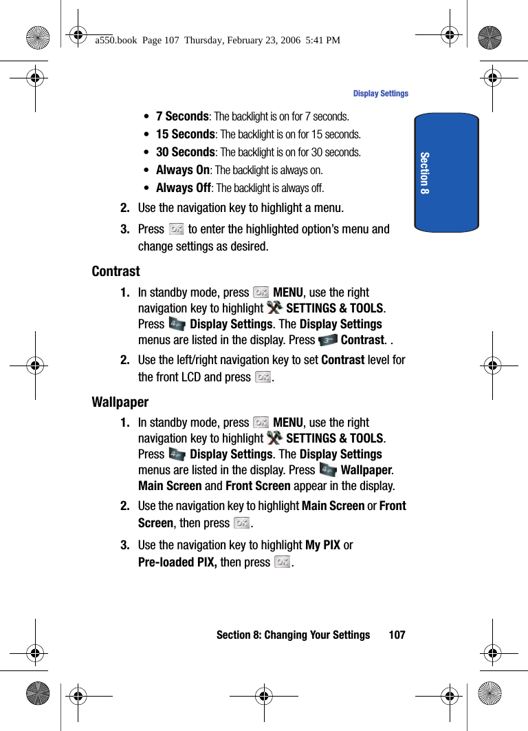 Section 8: Changing Your Settings 107Display SettingsSection 8•7 Seconds: The backlight is on for 7 seconds.•15 Seconds: The backlight is on for 15 seconds.•30 Seconds: The backlight is on for 30 seconds.•Always On: The backlight is always on.•Always Off: The backlight is always off.2. Use the navigation key to highlight a menu.3. Press to enter the highlighted option’s menu and change settings as desired.Contrast1. In standby mode, press MENU, use the right navigation key to highlight SETTINGS & TOOLS. Press Display Settings. The Display Settings menus are listed in the display. Press Contrast. .2. Use the left/right navigation key to set Contrast level for the front LCD and press .Wallpaper1. In standby mode, press MENU, use the right navigation key to highlight SETTINGS & TOOLS. Press Display Settings. The Display Settings menus are listed in the display. Press Wallpaper. Main Screen and Front Screen appear in the display.2. Use the navigation key to highlight Main Screen or Front Screen, then press .3. Use the navigation key to highlight My PIX or Pre-loaded PIX, then press .a550.book Page 107 Thursday, February 23, 2006 5:41 PM