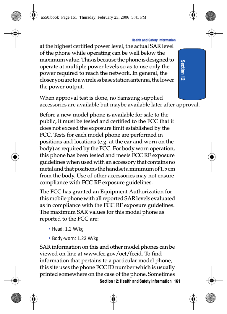 Health and Safety InformationSection 12at the highest certified power level, the actual SAR level of the phone while operating can be well below the maximum value. This is because the phone is designed to operate at multiple power levels so as to use only the power required to reach the network. In general, the closer you are to a wireless base station antenna, the lower the power output.When approval test is done, no Samsung supplied accessories are available but maybe available later after approval. Before a new model phone is available for sale to the public, it must be tested and certified to the FCC that it does not exceed the exposure limit established by the FCC. Tests for each model phone are performed in positions and locations (e.g. at the ear and worn on the body) as required by the FCC. For body worn operation, this phone has been tested and meets FCC RF exposure guidelines when used with an accessory that contains no metal and that positions the handset a minimum of 1.5 cm from the body. Use of other accessories may not ensure compliance with FCC RF exposure guidelines.The FCC has granted an Equipment Authorization for this mobile phone with all reported SAR levels evaluated as in compliance with the FCC RF exposure guidelines. The maximum SAR values for this model phone as reported to the FCC are:• Head: 1.2 W/kg• Body-worn: 1.23 W/kgSAR information on this and other model phones can be viewed on-line at www.fcc.gov/oet/fccid. To find information that pertains to a particular model phone, this site uses the phone FCC ID number which is usually printed somewhere on the case of the phone. Sometimes Section 12: Health and Safety Information 161 a550.book Page 161 Thursday, February 23, 2006 5:41 PM