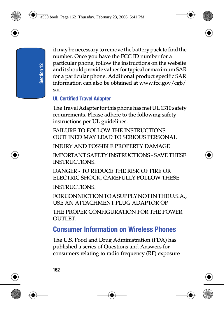 Section 12162it may be necessary to remove the battery pack to find the number. Once you have the FCC ID number for a particular phone, follow the instructions on the website and it should provide values for typical or maximum SAR for a particular phone. Additional product specific SAR information can also be obtained at www.fcc.gov/cgb/sar. UL Certified Travel AdapterThe Travel Adapter for this phone has met UL 1310 safety requirements. Please adhere to the following safety instructions per UL guidelines.FAILURE TO FOLLOW THE INSTRUCTIONS OUTLINED MAY LEAD TO SERIOUS PERSONALINJURY AND POSSIBLE PROPERTY DAMAGEIMPORTANT SAFETY INSTRUCTIONS - SAVE THESE INSTRUCTIONS.DANGER - TO REDUCE THE RISK OF FIRE OR ELECTRIC SHOCK, CAREFULLY FOLLOW THESEINSTRUCTIONS.FOR CONNECTION TO A SUPPLY NOT IN THE U.S.A., USE AN ATTACHMENT PLUG ADAPTOR OFTHE PROPER CONFIGURATION FOR THE POWER OUTLET.Consumer Information on Wireless PhonesThe U.S. Food and Drug Administration (FDA) has published a series of Questions and Answers for consumers relating to radio frequency (RF) exposure a550.book Page 162 Thursday, February 23, 2006 5:41 PM