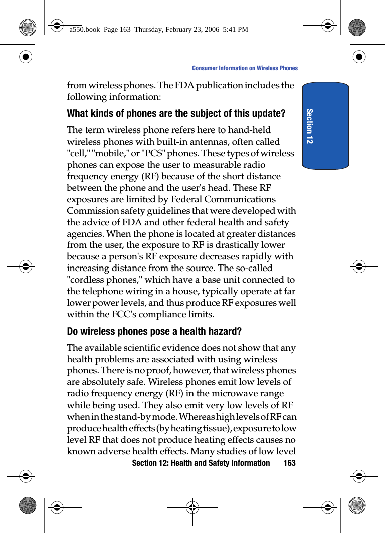 Section 12: Health and Safety Information 163Consumer Information on Wireless PhonesSection 12from wireless phones. The FDA publication includes the following information:What kinds of phones are the subject of this update?The term wireless phone refers here to hand-held wireless phones with built-in antennas, often called "cell," "mobile," or "PCS" phones. These types of wireless phones can expose the user to measurable radio frequency energy (RF) because of the short distance between the phone and the user's head. These RF exposures are limited by Federal Communications Commission safety guidelines that were developed with the advice of FDA and other federal health and safety agencies. When the phone is located at greater distances from the user, the exposure to RF is drastically lower because a person's RF exposure decreases rapidly with increasing distance from the source. The so-called "cordless phones," which have a base unit connected to the telephone wiring in a house, typically operate at far lower power levels, and thus produce RF exposures well within the FCC's compliance limits.Do wireless phones pose a health hazard?The available scientific evidence does not show that any health problems are associated with using wireless phones. There is no proof, however, that wireless phones are absolutely safe. Wireless phones emit low levels of radio frequency energy (RF) in the microwave range while being used. They also emit very low levels of RF when in the stand-by mode. Whereas high levels of RF can produce health effects (by heating tissue), exposure to low level RF that does not produce heating effects causes no known adverse health effects. Many studies of low level a550.book Page 163 Thursday, February 23, 2006 5:41 PM