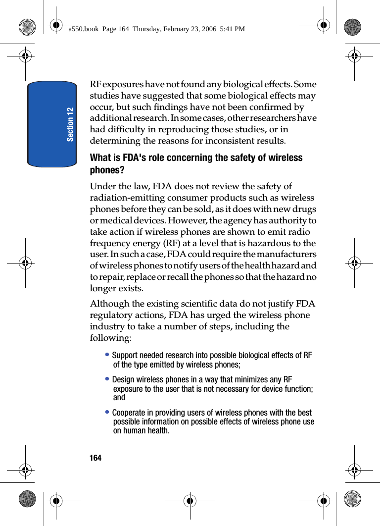 Section 12164RF exposures have not found any biological effects. Some studies have suggested that some biological effects may occur, but such findings have not been confirmed by additional research. In some cases, other researchers have had difficulty in reproducing those studies, or in determining the reasons for inconsistent results.What is FDA's role concerning the safety of wireless phones?Under the law, FDA does not review the safety of radiation-emitting consumer products such as wireless phones before they can be sold, as it does with new drugs or medical devices. However, the agency has authority to take action if wireless phones are shown to emit radio frequency energy (RF) at a level that is hazardous to the user. In such a case, FDA could require the manufacturers of wireless phones to notify users of the health hazard and to repair, replace or recall the phones so that the hazard no longer exists.Although the existing scientific data do not justify FDA regulatory actions, FDA has urged the wireless phone industry to take a number of steps, including the following:• Support needed research into possible biological effects of RF of the type emitted by wireless phones;• Design wireless phones in a way that minimizes any RF exposure to the user that is not necessary for device function; and• Cooperate in providing users of wireless phones with the best possible information on possible effects of wireless phone use on human health.a550.book Page 164 Thursday, February 23, 2006 5:41 PM