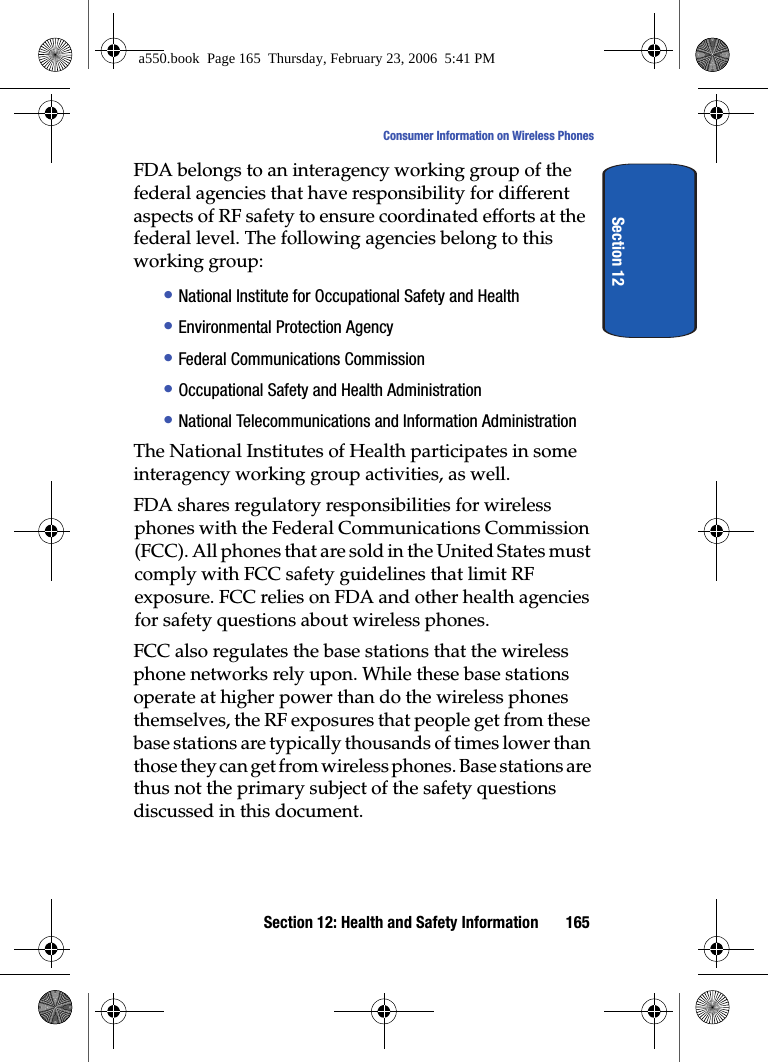 Section 12: Health and Safety Information 165Consumer Information on Wireless PhonesSection 12FDA belongs to an interagency working group of the federal agencies that have responsibility for different aspects of RF safety to ensure coordinated efforts at the federal level. The following agencies belong to this working group:• National Institute for Occupational Safety and Health • Environmental Protection Agency• Federal Communications Commission• Occupational Safety and Health Administration• National Telecommunications and Information AdministrationThe National Institutes of Health participates in some interagency working group activities, as well.FDA shares regulatory responsibilities for wireless phones with the Federal Communications Commission (FCC). All phones that are sold in the United States must comply with FCC safety guidelines that limit RF exposure. FCC relies on FDA and other health agencies for safety questions about wireless phones.FCC also regulates the base stations that the wireless phone networks rely upon. While these base stations operate at higher power than do the wireless phones themselves, the RF exposures that people get from these base stations are typically thousands of times lower than those they can get from wireless phones. Base stations are thus not the primary subject of the safety questions discussed in this document.a550.book Page 165 Thursday, February 23, 2006 5:41 PM