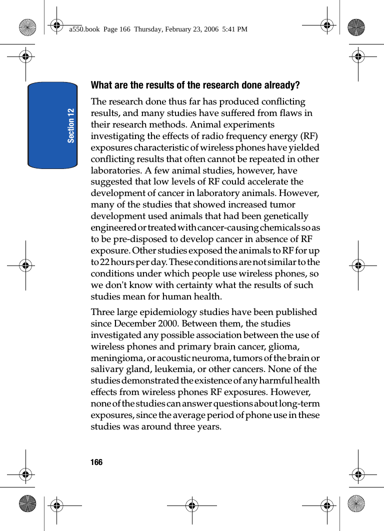 Section 12166What are the results of the research done already?The research done thus far has produced conflicting results, and many studies have suffered from flaws in their research methods. Animal experiments investigating the effects of radio frequency energy (RF) exposures characteristic of wireless phones have yielded conflicting results that often cannot be repeated in other laboratories. A few animal studies, however, have suggested that low levels of RF could accelerate the development of cancer in laboratory animals. However, many of the studies that showed increased tumor development used animals that had been genetically engineered or treated with cancer-causing chemicals so as to be pre-disposed to develop cancer in absence of RF exposure. Other studies exposed the animals to RF for up to 22 hours per day. These conditions are not similar to the conditions under which people use wireless phones, so we don't know with certainty what the results of such studies mean for human health.Three large epidemiology studies have been published since December 2000. Between them, the studies investigated any possible association between the use of wireless phones and primary brain cancer, glioma, meningioma, or acoustic neuroma, tumors of the brain or salivary gland, leukemia, or other cancers. None of the studies demonstrated the existence of any harmful health effects from wireless phones RF exposures. However, none of the studies can answer questions about long-term exposures, since the average period of phone use in these studies was around three years.a550.book Page 166 Thursday, February 23, 2006 5:41 PM