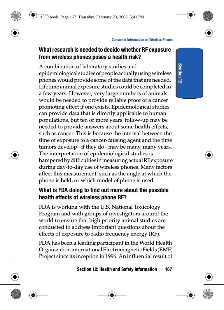 Section 12: Health and Safety Information 167Consumer Information on Wireless PhonesSection 12What research is needed to decide whether RF exposure from wireless phones poses a health risk?A combination of laboratory studies and epidemiological studies of people actually using wireless phones would provide some of the data that are needed. Lifetime animal exposure studies could be completed in a few years. However, very large numbers of animals would be needed to provide reliable proof of a cancer promoting effect if one exists. Epidemiological studies can provide data that is directly applicable to human populations, but ten or more years' follow-up may be needed to provide answers about some health effects, such as cancer. This is because the interval between the time of exposure to a cancer-causing agent and the time tumors develop - if they do - may be many, many years. The interpretation of epidemiological studies is hampered by difficulties in measuring actual RF exposure during day-to-day use of wireless phones. Many factors affect this measurement, such as the angle at which the phone is held, or which model of phone is used.What is FDA doing to find out more about the possible health effects of wireless phone RF?FDA is working with the U.S. National Toxicology Program and with groups of investigators around the world to ensure that high priority animal studies are conducted to address important questions about the effects of exposure to radio frequency energy (RF).FDA has been a leading participant in the World Health Organization international Electromagnetic Fields (EMF) Project since its inception in 1996. An influential result of a550.book Page 167 Thursday, February 23, 2006 5:41 PM