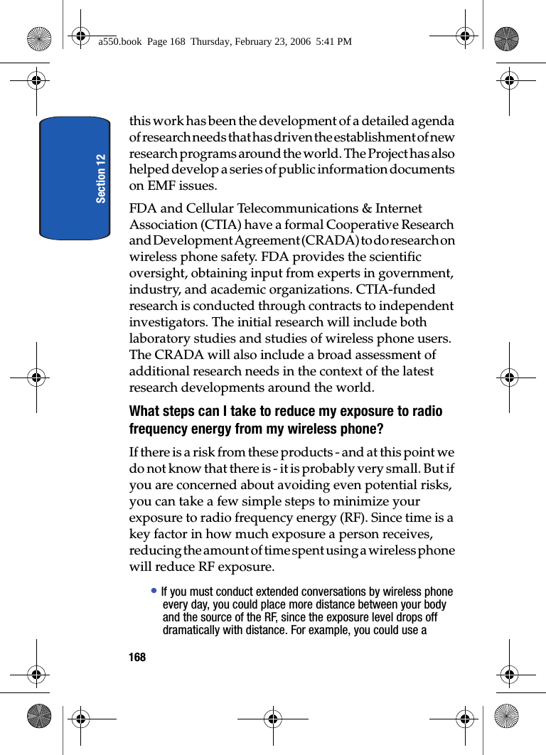 Section 12168this work has been the development of a detailed agenda of research needs that has driven the establishment of new research programs around the world. The Project has also helped develop a series of public information documents on EMF issues.FDA and Cellular Telecommunications & Internet Association (CTIA) have a formal Cooperative Research and Development Agreement (CRADA) to do research on wireless phone safety. FDA provides the scientific oversight, obtaining input from experts in government, industry, and academic organizations. CTIA-funded research is conducted through contracts to independent investigators. The initial research will include both laboratory studies and studies of wireless phone users. The CRADA will also include a broad assessment of additional research needs in the context of the latest research developments around the world.What steps can I take to reduce my exposure to radio frequency energy from my wireless phone?If there is a risk from these products - and at this point we do not know that there is - it is probably very small. But if you are concerned about avoiding even potential risks, you can take a few simple steps to minimize your exposure to radio frequency energy (RF). Since time is a key factor in how much exposure a person receives, reducing the amount of time spent using a wireless phone will reduce RF exposure.• If you must conduct extended conversations by wireless phone every day, you could place more distance between your body and the source of the RF, since the exposure level drops off dramatically with distance. For example, you could use a a550.book Page 168 Thursday, February 23, 2006 5:41 PM