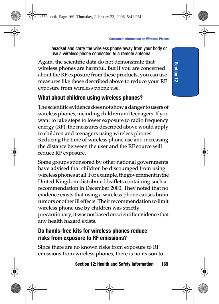 Section 12: Health and Safety Information 169Consumer Information on Wireless PhonesSection 12headset and carry the wireless phone away from your body or use a wireless phone connected to a remote antenna.Again, the scientific data do not demonstrate that wireless phones are harmful. But if you are concerned about the RF exposure from these products, you can use measures like those described above to reduce your RF exposure from wireless phone use.What about children using wireless phones?The scientific evidence does not show a danger to users of wireless phones, including children and teenagers. If you want to take steps to lower exposure to radio frequency energy (RF), the measures described above would apply to children and teenagers using wireless phones. Reducing the time of wireless phone use and increasing the distance between the user and the RF source will reduce RF exposure.Some groups sponsored by other national governments have advised that children be discouraged from using wireless phones at all. For example, the government in the United Kingdom distributed leaflets containing such a recommendation in December 2000. They noted that no evidence exists that using a wireless phone causes brain tumors or other ill effects. Their recommendation to limit wireless phone use by children was strictly precautionary; it was not based on scientific evidence that any health hazard exists.Do hands-free kits for wireless phones reduce risks from exposure to RF emissions?Since there are no known risks from exposure to RF emissions from wireless phones, there is no reason to a550.book Page 169 Thursday, February 23, 2006 5:41 PM