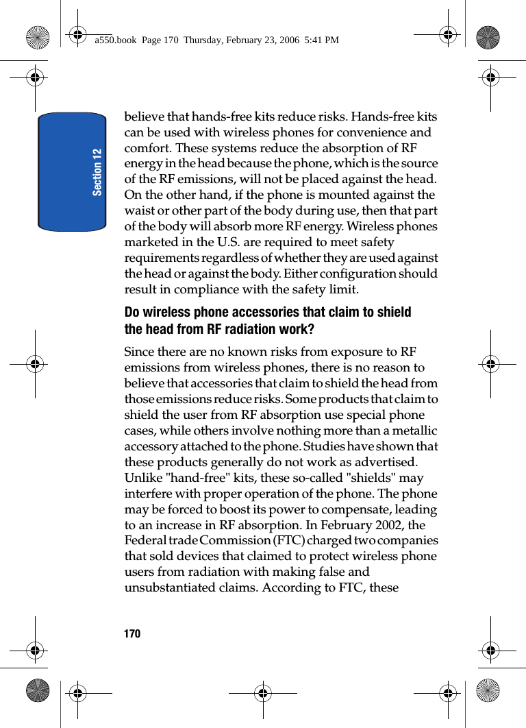 Section 12170believe that hands-free kits reduce risks. Hands-free kits can be used with wireless phones for convenience and comfort. These systems reduce the absorption of RF energy in the head because the phone, which is the source of the RF emissions, will not be placed against the head. On the other hand, if the phone is mounted against the waist or other part of the body during use, then that part of the body will absorb more RF energy. Wireless phones marketed in the U.S. are required to meet safety requirements regardless of whether they are used against the head or against the body. Either configuration should result in compliance with the safety limit.Do wireless phone accessories that claim to shield the head from RF radiation work?Since there are no known risks from exposure to RF emissions from wireless phones, there is no reason to believe that accessories that claim to shield the head from those emissions reduce risks. Some products that claim to shield the user from RF absorption use special phone cases, while others involve nothing more than a metallic accessory attached to the phone. Studies have shown that these products generally do not work as advertised. Unlike "hand-free" kits, these so-called "shields" may interfere with proper operation of the phone. The phone may be forced to boost its power to compensate, leading to an increase in RF absorption. In February 2002, the Federal trade Commission (FTC) charged two companies that sold devices that claimed to protect wireless phone users from radiation with making false and unsubstantiated claims. According to FTC, these a550.book Page 170 Thursday, February 23, 2006 5:41 PM
