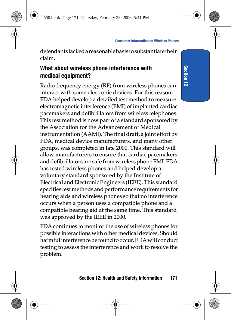 Section 12: Health and Safety Information 171Consumer Information on Wireless PhonesSection 12defendants lacked a reasonable basis to substantiate their claim.What about wireless phone interference with medical equipment?Radio frequency energy (RF) from wireless phones can interact with some electronic devices. For this reason, FDA helped develop a detailed test method to measure electromagnetic interference (EMI) of implanted cardiac pacemakers and defibrillators from wireless telephones. This test method is now part of a standard sponsored by the Association for the Advancement of Medical instrumentation (AAMI). The final draft, a joint effort by FDA, medical device manufacturers, and many other groups, was completed in late 2000. This standard will allow manufacturers to ensure that cardiac pacemakers and defibrillators are safe from wireless phone EMI. FDA has tested wireless phones and helped develop a voluntary standard sponsored by the Institute of Electrical and Electronic Engineers (IEEE). This standard specifies test methods and performance requirements for hearing aids and wireless phones so that no interference occurs when a person uses a compatible phone and a compatible hearing aid at the same time. This standard was approved by the IEEE in 2000.FDA continues to monitor the use of wireless phones for possible interactions with other medical devices. Should harmful interference be found to occur, FDA will conduct testing to assess the interference and work to resolve the problem.a550.book Page 171 Thursday, February 23, 2006 5:41 PM