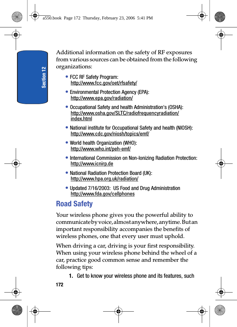Section 12172Additional information on the safety of RF exposures from various sources can be obtained from the following organizations:• FCC RF Safety Program:http://www.fcc.gov/oet/rfsafety/• Environmental Protection Agency (EPA):http://www.epa.gov/radiation/• Occupational Safety and health Administration's (OSHA):http://www.osha.gov/SLTC/radiofrequencyradiation/index.html• National institute for Occupational Safety and health (NIOSH):http://www.cdc.gov/niosh/topics/emf/• World health Organization (WHO):http://www.who.int/peh-emf/• International Commission on Non-Ionizing Radiation Protection:http://www.icnirp.de• National Radiation Protection Board (UK):http://www.hpa.org.uk/radiation/• Updated 7/16/2003: US Food and Drug Administrationhttp://www.fda.gov/cellphonesRoad SafetyYour wireless phone gives you the powerful ability to communicate by voice, almost anywhere, anytime. But an important responsibility accompanies the benefits of wireless phones, one that every user must uphold.When driving a car, driving is your first responsibility. When using your wireless phone behind the wheel of a car, practice good common sense and remember the following tips:1. Get to know your wireless phone and its features, such a550.book Page 172 Thursday, February 23, 2006 5:41 PM