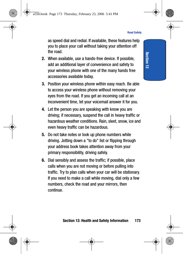 Section 12: Health and Safety Information 173Road SafetySection 12as speed dial and redial. If available, these features help you to place your call without taking your attention off the road.2. When available, use a hands-free device. If possible, add an additional layer of convenience and safety to your wireless phone with one of the many hands free accessories available today.3. Position your wireless phone within easy reach. Be able to access your wireless phone without removing your eyes from the road. If you get an incoming call at an inconvenient time, let your voicemail answer it for you.4. Let the person you are speaking with know you are driving; if necessary, suspend the call in heavy traffic or hazardous weather conditions. Rain, sleet, snow, ice and even heavy traffic can be hazardous.5. Do not take notes or look up phone numbers while driving. Jotting down a "to do" list or flipping through your address book takes attention away from your primary responsibility, driving safely.6. Dial sensibly and assess the traffic; if possible, place calls when you are not moving or before pulling into traffic. Try to plan calls when your car will be stationary. If you need to make a call while moving, dial only a few numbers, check the road and your mirrors, then continue.a550.book Page 173 Thursday, February 23, 2006 5:41 PM