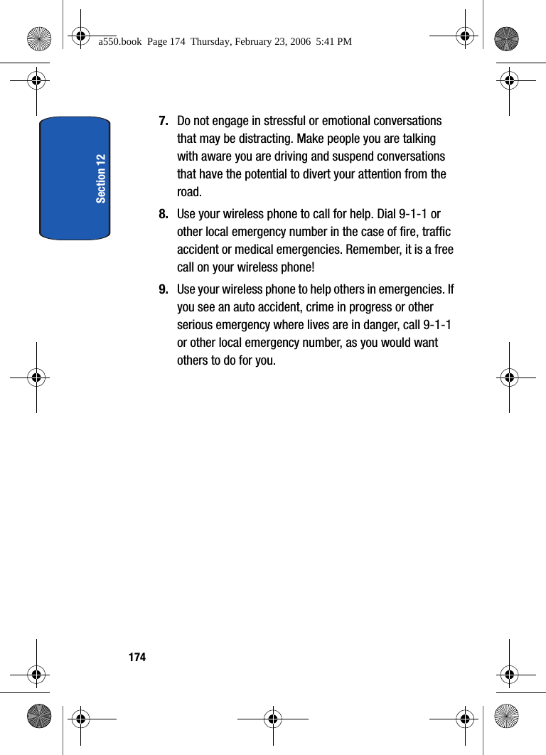 Section 121747. Do not engage in stressful or emotional conversations that may be distracting. Make people you are talking with aware you are driving and suspend conversations that have the potential to divert your attention from the road.8. Use your wireless phone to call for help. Dial 9-1-1 or other local emergency number in the case of fire, traffic accident or medical emergencies. Remember, it is a free call on your wireless phone!9. Use your wireless phone to help others in emergencies. If you see an auto accident, crime in progress or other serious emergency where lives are in danger, call 9-1-1 or other local emergency number, as you would want others to do for you.a550.book Page 174 Thursday, February 23, 2006 5:41 PM