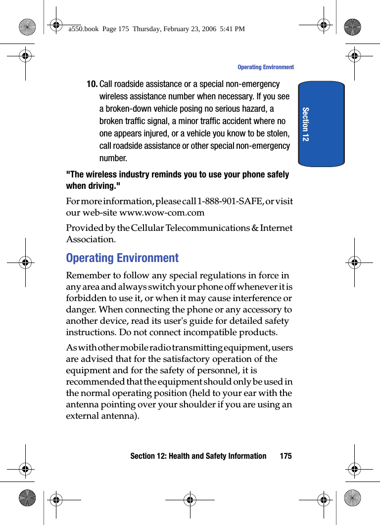 Section 12: Health and Safety Information 175Operating EnvironmentSection 1210. Call roadside assistance or a special non-emergency wireless assistance number when necessary. If you see a broken-down vehicle posing no serious hazard, a broken traffic signal, a minor traffic accident where no one appears injured, or a vehicle you know to be stolen, call roadside assistance or other special non-emergency number."The wireless industry reminds you to use your phone safely when driving."For more information, please call 1-888-901-SAFE, or visit our web-site www.wow-com.com Provided by the Cellular Telecommunications & Internet Association.Operating EnvironmentRemember to follow any special regulations in force in any area and always switch your phone off whenever it is forbidden to use it, or when it may cause interference or danger. When connecting the phone or any accessory to another device, read its user's guide for detailed safety instructions. Do not connect incompatible products.As with other mobile radio transmitting equipment, users are advised that for the satisfactory operation of the equipment and for the safety of personnel, it is recommended that the equipment should only be used in the normal operating position (held to your ear with the antenna pointing over your shoulder if you are using an external antenna).a550.book Page 175 Thursday, February 23, 2006 5:41 PM