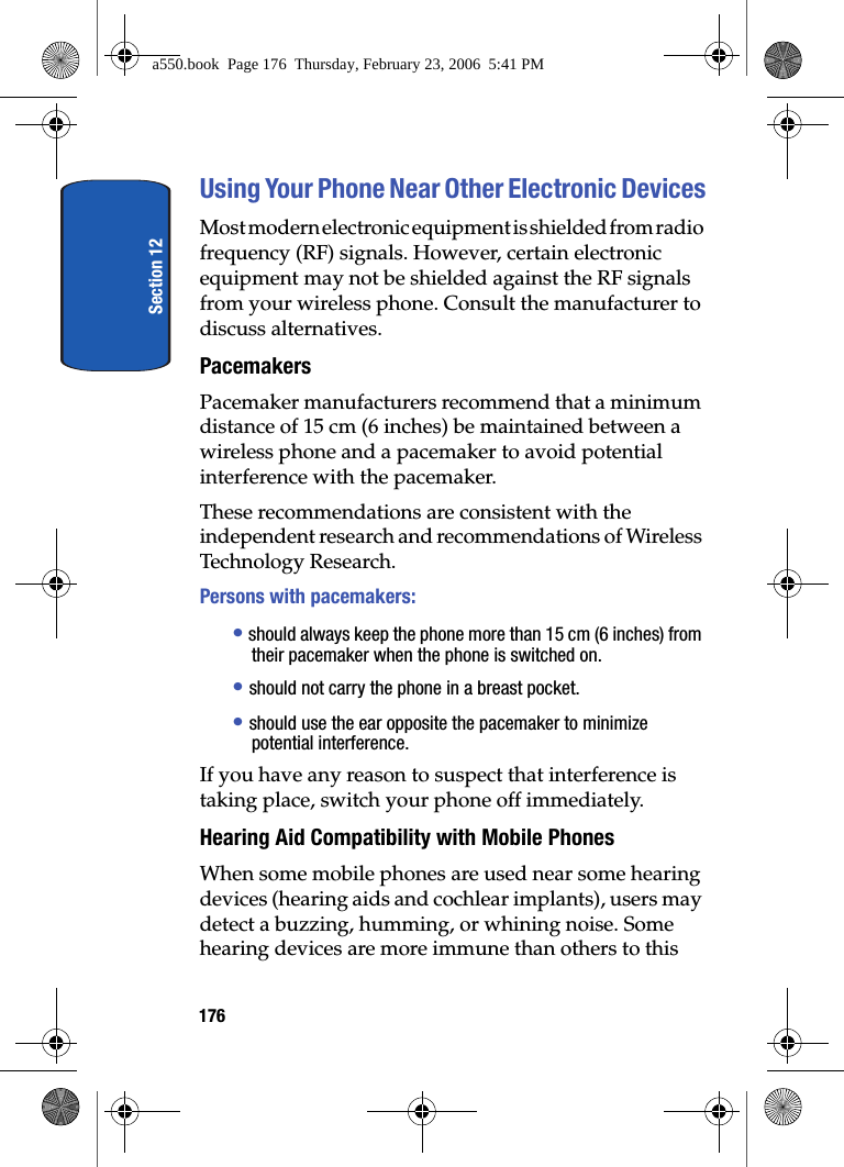 Section 12176Using Your Phone Near Other Electronic DevicesMost modern electronic equipment is shielded from radio frequency (RF) signals. However, certain electronic equipment may not be shielded against the RF signals from your wireless phone. Consult the manufacturer to discuss alternatives.PacemakersPacemaker manufacturers recommend that a minimum distance of 15 cm (6 inches) be maintained between a wireless phone and a pacemaker to avoid potential interference with the pacemaker.These recommendations are consistent with the independent research and recommendations of Wireless Technology Research.Persons with pacemakers:• should always keep the phone more than 15 cm (6 inches) from their pacemaker when the phone is switched on.• should not carry the phone in a breast pocket.• should use the ear opposite the pacemaker to minimize potential interference.If you have any reason to suspect that interference is taking place, switch your phone off immediately.Hearing Aid Compatibility with Mobile PhonesWhen some mobile phones are used near some hearing devices (hearing aids and cochlear implants), users may detect a buzzing, humming, or whining noise. Some hearing devices are more immune than others to this a550.book Page 176 Thursday, February 23, 2006 5:41 PM