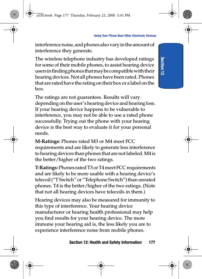 Section 12: Health and Safety Information 177Using Your Phone Near Other Electronic DevicesSection 12interference noise, and phones also vary in the amount of interference they generate.The wireless telephone industry has developed ratings for some of their mobile phones, to assist hearing device users in finding phones that may be compatible with their hearing devices. Not all phones have been rated. Phones that are rated have the rating on their box or a label on the box.The ratings are not guarantees. Results will vary depending on the user’s hearing device and hearing loss. If your hearing device happens to be vulnerable to interference, you may not be able to use a rated phone successfully. Trying out the phone with your hearing device is the best way to evaluate it for your personal needs.M-Ratings: Phones rated M3 or M4 meet FCC requirements and are likely to generate less interference to hearing devices than phones that are not labeled. M4 is the better/higher of the two ratings.T-Ratings: Phones rated T3 or T4 meet FCC requirements and are likely to be more usable with a hearing device’s telecoil (“T Switch” or “Telephone Switch”) than unrated phones. T4 is the better/higher of the two ratings. (Note that not all hearing devices have telecoils in them.)Hearing devices may also be measured for immunity to this type of interference. Your hearing device manufacturer or hearing health professional may help you find results for your hearing device. The more immune your hearing aid is, the less likely you are to experience interference noise from mobile phones.a550.book Page 177 Thursday, February 23, 2006 5:41 PM
