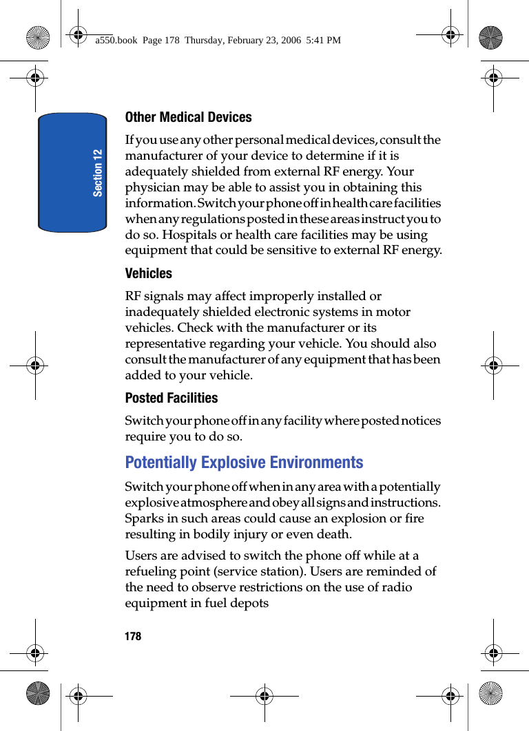 Section 12178Other Medical DevicesIf you use any other personal medical devices, consult the manufacturer of your device to determine if it is adequately shielded from external RF energy. Your physician may be able to assist you in obtaining this information. Switch your phone off in health care facilities when any regulations posted in these areas instruct you to do so. Hospitals or health care facilities may be using equipment that could be sensitive to external RF energy.VehiclesRF signals may affect improperly installed or inadequately shielded electronic systems in motor vehicles. Check with the manufacturer or its representative regarding your vehicle. You should also consult the manufacturer of any equipment that has been added to your vehicle.Posted FacilitiesSwitch your phone off in any facility where posted notices require you to do so.Potentially Explosive EnvironmentsSwitch your phone off when in any area with a potentially explosive atmosphere and obey all signs and instructions. Sparks in such areas could cause an explosion or fire resulting in bodily injury or even death.Users are advised to switch the phone off while at a refueling point (service station). Users are reminded of the need to observe restrictions on the use of radio equipment in fuel depotsa550.book Page 178 Thursday, February 23, 2006 5:41 PM