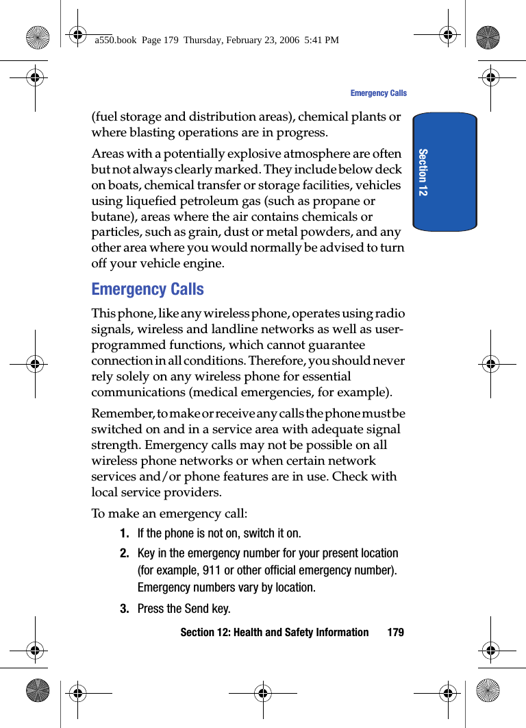 Section 12: Health and Safety Information 179Emergency CallsSection 12(fuel storage and distribution areas), chemical plants or where blasting operations are in progress.Areas with a potentially explosive atmosphere are often but not always clearly marked. They include below deck on boats, chemical transfer or storage facilities, vehicles using liquefied petroleum gas (such as propane or butane), areas where the air contains chemicals or particles, such as grain, dust or metal powders, and any other area where you would normally be advised to turn off your vehicle engine.Emergency CallsThis phone, like any wireless phone, operates using radio signals, wireless and landline networks as well as user-programmed functions, which cannot guarantee connection in all conditions. Therefore, you should never rely solely on any wireless phone for essential communications (medical emergencies, for example).Remember, to make or receive any calls the phone must be switched on and in a service area with adequate signal strength. Emergency calls may not be possible on all wireless phone networks or when certain network services and/or phone features are in use. Check with local service providers.To make an emergency call:1. If the phone is not on, switch it on.2. Key in the emergency number for your present location (for example, 911 or other official emergency number). Emergency numbers vary by location.3. Press the Send key.a550.book Page 179 Thursday, February 23, 2006 5:41 PM