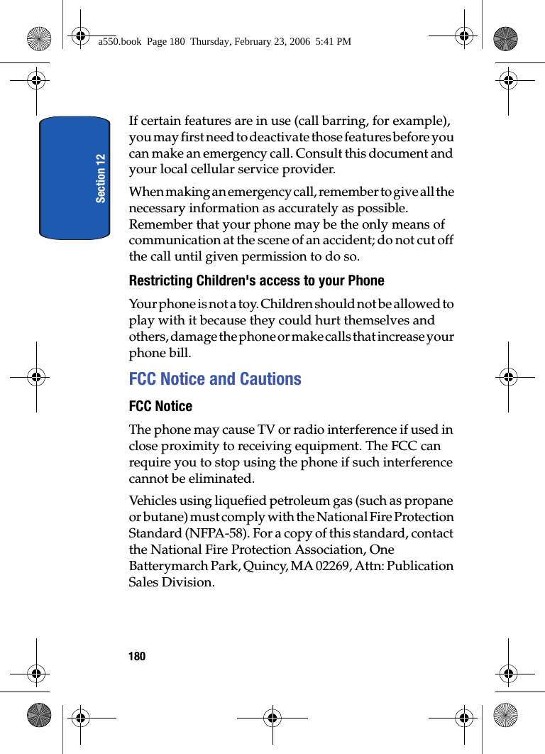 Section 12180If certain features are in use (call barring, for example), you may first need to deactivate those features before you can make an emergency call. Consult this document and your local cellular service provider.When making an emergency call, remember to give all the necessary information as accurately as possible. Remember that your phone may be the only means of communication at the scene of an accident; do not cut off the call until given permission to do so.Restricting Children's access to your PhoneYour phone is not a toy. Children should not be allowed to play with it because they could hurt themselves and others, damage the phone or make calls that increase your phone bill.FCC Notice and CautionsFCC NoticeThe phone may cause TV or radio interference if used in close proximity to receiving equipment. The FCC can require you to stop using the phone if such interference cannot be eliminated.Vehicles using liquefied petroleum gas (such as propane or butane) must comply with the National Fire Protection Standard (NFPA-58). For a copy of this standard, contact the National Fire Protection Association, One Batterymarch Park, Quincy, MA 02269, Attn: Publication Sales Division.a550.book Page 180 Thursday, February 23, 2006 5:41 PM