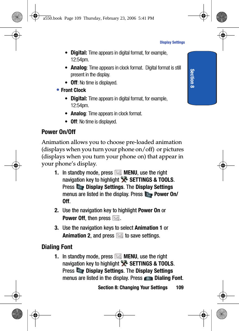 Section 8: Changing Your Settings 109Display SettingsSection 8•Digital: Time appears in digital format, for example, 12:54pm.•Analog: Time appears in clock format. Digital format is still present in the display.•Off: No time is displayed.• Front Clock•Digital: Time appears in digital format, for example, 12:54pm.•Analog: Time appears in clock format.•Off: No time is displayed.Power On/Off Animation allows you to choose pre-loaded animation (displays when you turn your phone on/off) or pictures (displays when you turn your phone on) that appear in your phone’s display. 1. In standby mode, press MENU, use the right navigation key to highlight SETTINGS & TOOLS. Press Display Settings. The Display Settings menus are listed in the display. Press Power On/Off.2. Use the navigation key to highlight Power On or Power Off, then press . 3. Use the navigation keys to select Animation 1 or Animation 2, and press to save settings.Dialing Font1. In standby mode, press MENU, use the right navigation key to highlight SETTINGS & TOOLS. Press Display Settings. The Display Settings menus are listed in the display. Press Dialing Font. a550.book Page 109 Thursday, February 23, 2006 5:41 PM