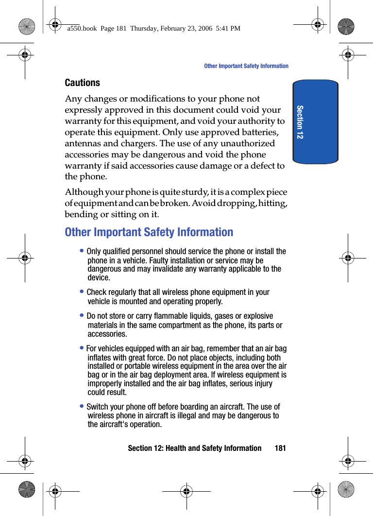 Section 12: Health and Safety Information 181Other Important Safety InformationSection 12CautionsAny changes or modifications to your phone not expressly approved in this document could void your warranty for this equipment, and void your authority to operate this equipment. Only use approved batteries, antennas and chargers. The use of any unauthorized accessories may be dangerous and void the phone warranty if said accessories cause damage or a defect to the phone.Although your phone is quite sturdy, it is a complex piece of equipment and can be broken. Avoid dropping, hitting, bending or sitting on it.Other Important Safety Information• Only qualified personnel should service the phone or install the phone in a vehicle. Faulty installation or service may be dangerous and may invalidate any warranty applicable to the device.• Check regularly that all wireless phone equipment in your vehicle is mounted and operating properly.• Do not store or carry flammable liquids, gases or explosive materials in the same compartment as the phone, its parts or accessories.• For vehicles equipped with an air bag, remember that an air bag inflates with great force. Do not place objects, including both installed or portable wireless equipment in the area over the air bag or in the air bag deployment area. If wireless equipment is improperly installed and the air bag inflates, serious injury could result.• Switch your phone off before boarding an aircraft. The use of wireless phone in aircraft is illegal and may be dangerous to the aircraft's operation.a550.book Page 181 Thursday, February 23, 2006 5:41 PM