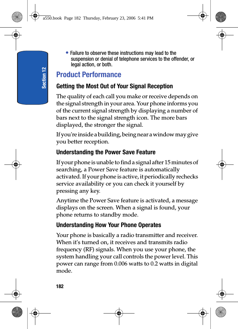 Section 12182• Failure to observe these instructions may lead to the suspension or denial of telephone services to the offender, or legal action, or both.Product PerformanceGetting the Most Out of Your Signal ReceptionThe quality of each call you make or receive depends on the signal strength in your area. Your phone informs you of the current signal strength by displaying a number of bars next to the signal strength icon. The more bars displayed, the stronger the signal.If you're inside a building, being near a window may give you better reception.Understanding the Power Save FeatureIf your phone is unable to find a signal after 15 minutes of searching, a Power Save feature is automatically activated. If your phone is active, it periodically rechecks service availability or you can check it yourself by pressing any key.Anytime the Power Save feature is activated, a message displays on the screen. When a signal is found, your phone returns to standby mode.Understanding How Your Phone OperatesYour phone is basically a radio transmitter and receiver. When it's turned on, it receives and transmits radio frequency (RF) signals. When you use your phone, the system handling your call controls the power level. This power can range from 0.006 watts to 0.2 watts in digital mode.a550.book Page 182 Thursday, February 23, 2006 5:41 PM