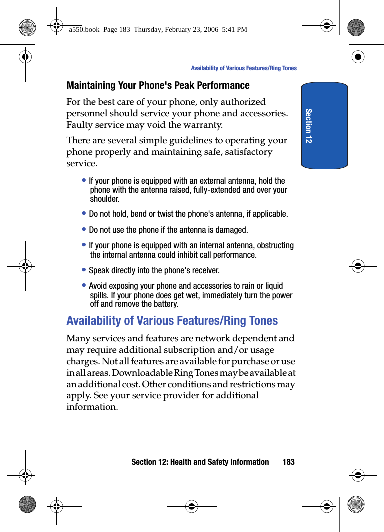 Section 12: Health and Safety Information 183Availability of Various Features/Ring TonesSection 12Maintaining Your Phone's Peak PerformanceFor the best care of your phone, only authorized personnel should service your phone and accessories. Faulty service may void the warranty.There are several simple guidelines to operating your phone properly and maintaining safe, satisfactory service.• If your phone is equipped with an external antenna, hold the phone with the antenna raised, fully-extended and over your shoulder.• Do not hold, bend or twist the phone's antenna, if applicable.• Do not use the phone if the antenna is damaged.• If your phone is equipped with an internal antenna, obstructing the internal antenna could inhibit call performance.• Speak directly into the phone's receiver.• Avoid exposing your phone and accessories to rain or liquid spills. If your phone does get wet, immediately turn the power off and remove the battery.Availability of Various Features/Ring TonesMany services and features are network dependent and may require additional subscription and/or usage charges. Not all features are available for purchase or use in all areas. Downloadable Ring Tones may be available at an additional cost. Other conditions and restrictions may apply. See your service provider for additional information.a550.book Page 183 Thursday, February 23, 2006 5:41 PM