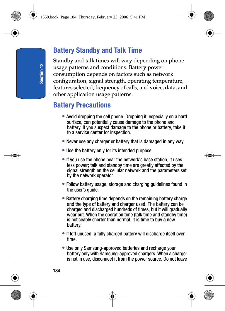 Section 12184Battery Standby and Talk TimeStandby and talk times will vary depending on phone usage patterns and conditions. Battery power consumption depends on factors such as network configuration, signal strength, operating temperature, features selected, frequency of calls, and voice, data, and other application usage patterns.Battery Precautions• Avoid dropping the cell phone. Dropping it, especially on a hard surface, can potentially cause damage to the phone and battery. If you suspect damage to the phone or battery, take it to a service center for inspection. • Never use any charger or battery that is damaged in any way.• Use the battery only for its intended purpose.• If you use the phone near the network's base station, it uses less power; talk and standby time are greatly affected by the signal strength on the cellular network and the parameters set by the network operator.• Follow battery usage, storage and charging guidelines found in the user’s guide. • Battery charging time depends on the remaining battery charge and the type of battery and charger used. The battery can be charged and discharged hundreds of times, but it will gradually wear out. When the operation time (talk time and standby time) is noticeably shorter than normal, it is time to buy a new battery.• If left unused, a fully charged battery will discharge itself over time.• Use only Samsung-approved batteries and recharge your battery only with Samsung-approved chargers. When a charger is not in use, disconnect it from the power source. Do not leave a550.book Page 184 Thursday, February 23, 2006 5:41 PM