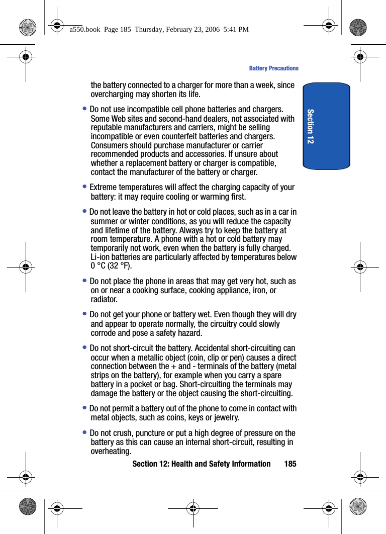 Section 12: Health and Safety Information 185Battery PrecautionsSection 12the battery connected to a charger for more than a week, since overcharging may shorten its life.• Do not use incompatible cell phone batteries and chargers. Some Web sites and second-hand dealers, not associated with reputable manufacturers and carriers, might be selling incompatible or even counterfeit batteries and chargers. Consumers should purchase manufacturer or carrier recommended products and accessories. If unsure about whether a replacement battery or charger is compatible, contact the manufacturer of the battery or charger. • Extreme temperatures will affect the charging capacity of your battery: it may require cooling or warming first.• Do not leave the battery in hot or cold places, such as in a car in summer or winter conditions, as you will reduce the capacity and lifetime of the battery. Always try to keep the battery at room temperature. A phone with a hot or cold battery may temporarily not work, even when the battery is fully charged. Li-ion batteries are particularly affected by temperatures below 0 °C (32 °F).• Do not place the phone in areas that may get very hot, such as on or near a cooking surface, cooking appliance, iron, or radiator. • Do not get your phone or battery wet. Even though they will dry and appear to operate normally, the circuitry could slowly corrode and pose a safety hazard. • Do not short-circuit the battery. Accidental short-circuiting can occur when a metallic object (coin, clip or pen) causes a direct connection between the + and - terminals of the battery (metal strips on the battery), for example when you carry a spare battery in a pocket or bag. Short-circuiting the terminals may damage the battery or the object causing the short-circuiting.• Do not permit a battery out of the phone to come in contact with metal objects, such as coins, keys or jewelry. • Do not crush, puncture or put a high degree of pressure on the battery as this can cause an internal short-circuit, resulting in overheating. a550.book Page 185 Thursday, February 23, 2006 5:41 PM